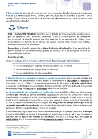 8
100
A descentralização administrativa, por sua vez, ocorre quando o Estado não executa o serviço por
meio de sua Administração direta. Envolve, portanto, duas pessoas distintas: o Estado – União,
estados, Distrito Federal e municípios – e a pessoa que executará o serviço, uma vez que recebeu
essa atribuição do Estado6
.
(FCC – Analista/DPE AM/2018) Considere que o Estado do Amazonas tenha decidido criar,
por lei específica, uma autarquia, atribuindo a ela o serviço público de transporte
intermunicipal. A situação narrada constitui exemplo de descentralização política, com
transferência, nos termos da lei editada, do serviço público antes titulado pelo Estado,
dotando o novo ente de autonomia.
Comentário: a situação representa a descentralização administrativa. A descentralização
política ocorre no nível constitucional, quando os estados, o DF e os municípios recebem as
suas atribuições próprias.
Gabarito: errado.
Nesse contexto, podemos mencionar três formas de descentralização administrativa:
✓ descentralização por outorga, por serviços, técnica ou funcional;
✓ descentralização por delegação ou colaboração;
✓ descentralização territorial ou geográfica
A descentralização por outorga, por serviços, técnica ou funcional ocorre quando o Estado cria
uma entidade com personalidade jurídica própria e a ela transfere a titularidade e a execução de
determinado serviço público. Esse tipo de descentralização dá origem à Administração indireta
(autarquias, fundações públicas, sociedades de economia mista e empresas públicas), pressupondo
a elaboração de lei para criação ou autorização da criação da entidade.
Na descentralização por delegação ou colaboração, uma entidade política ou administrativa
transfere, por contrato ou por ato unilateral, a execução de um serviço a uma pessoa jurídica de
direito privado preexistente. Assim, a pessoa que recebe a delegação poderá prestar o serviço
diretamente à população, em seu próprio nome e por sua conta e risco, sofrendo a fiscalização do
Estado. Esse tipo de descentralização dá origem aos delegatários de serviço público por meio de
concessão, permissão ou autorização. Um exemplo de descentralização por delegação ocorre com
os serviços de telefonia, prestados por empresas privadas.
É fundamental distinguir essas duas formas de descentralização. Na primeira hipótese, a outorga,
a própria titularidade do serviço é transferida ao terceiro por meio de lei e, por conseguinte,
somente por lei poderá ser retirada ou modificada. Ademais, a outorga tem presunção de
definitividade, isto é, em tese será exercida indeterminadamente pelo ente outorgado.
6
Alexandrino e Paulo, 2011, p. 23.
Herbert Almeida, Time Herbert Almeida
Aula 00
Noções de Direito Administrativo p/ TJ-AM (Assistente Judiciário) Com Videoaulas - Pós-Edital
www.estrategiaconcursos.com.br
0
00000000000 - DEMO
 