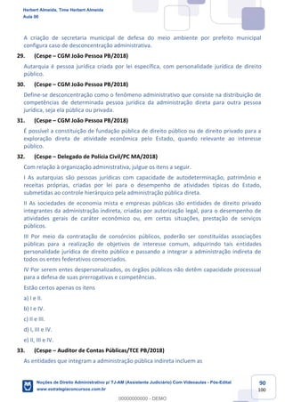 90
100
A criação de secretaria municipal de defesa do meio ambiente por prefeito municipal
configura caso de desconcentração administrativa.
29. (Cespe – CGM João Pessoa PB/2018)
Autarquia é pessoa jurídica criada por lei específica, com personalidade jurídica de direito
público.
30. (Cespe – CGM João Pessoa PB/2018)
Define-se desconcentração como o fenômeno administrativo que consiste na distribuição de
competências de determinada pessoa jurídica da administração direta para outra pessoa
jurídica, seja ela pública ou privada.
31. (Cespe – CGM João Pessoa PB/2018)
É possível a constituição de fundação pública de direito público ou de direito privado para a
exploração direta de atividade econômica pelo Estado, quando relevante ao interesse
público.
32. (Cespe – Delegado de Polícia Civil/PC MA/2018)
Com relação à organização administrativa, julgue os itens a seguir.
I As autarquias são pessoas jurídicas com capacidade de autodeterminação, patrimônio e
receitas próprias, criadas por lei para o desempenho de atividades típicas do Estado,
submetidas ao controle hierárquico pela administração pública direta.
II As sociedades de economia mista e empresas públicas são entidades de direito privado
integrantes da administração indireta, criadas por autorização legal, para o desempenho de
atividades gerais de caráter econômico ou, em certas situações, prestação de serviços
públicos.
III Por meio da contratação de consórcios públicos, poderão ser constituídas associações
públicas para a realização de objetivos de interesse comum, adquirindo tais entidades
personalidade jurídica de direito público e passando a integrar a administração indireta de
todos os entes federativos consorciados.
IV Por serem entes despersonalizados, os órgãos públicos não detêm capacidade processual
para a defesa de suas prerrogativas e competências.
Estão certos apenas os itens
a) I e II.
b) I e IV.
c) II e III.
d) I, III e IV.
e) II, III e IV.
33. (Cespe – Auditor de Contas Públicas/TCE PB/2018)
As entidades que integram a administração pública indireta incluem as
Herbert Almeida, Time Herbert Almeida
Aula 00
Noções de Direito Administrativo p/ TJ-AM (Assistente Judiciário) Com Videoaulas - Pós-Edital
www.estrategiaconcursos.com.br
0
00000000000 - DEMO
 