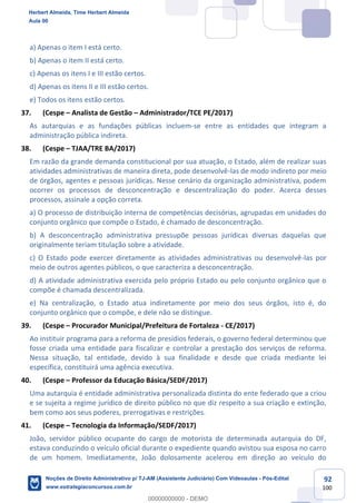 92
100
a) Apenas o item I está certo.
b) Apenas o item II está certo.
c) Apenas os itens I e III estão certos.
d) Apenas os itens II e III estão certos.
e) Todos os itens estão certos.
37. (Cespe – Analista de Gestão – Administrador/TCE PE/2017)
As autarquias e as fundações públicas incluem-se entre as entidades que integram a
administração pública indireta.
38. (Cespe – TJAA/TRE BA/2017)
Em razão da grande demanda constitucional por sua atuação, o Estado, além de realizar suas
atividades administrativas de maneira direta, pode desenvolvê-las de modo indireto por meio
de órgãos, agentes e pessoas jurídicas. Nesse cenário da organização administrativa, podem
ocorrer os processos de desconcentração e descentralização do poder. Acerca desses
processos, assinale a opção correta.
a) O processo de distribuição interna de competências decisórias, agrupadas em unidades do
conjunto orgânico que compõe o Estado, é chamado de desconcentração.
b) A desconcentração administrativa pressupõe pessoas jurídicas diversas daquelas que
originalmente teriam titulação sobre a atividade.
c) O Estado pode exercer diretamente as atividades administrativas ou desenvolvê-las por
meio de outros agentes públicos, o que caracteriza a desconcentração.
d) A atividade administrativa exercida pelo próprio Estado ou pelo conjunto orgânico que o
compõe é chamada descentralizada.
e) Na centralização, o Estado atua indiretamente por meio dos seus órgãos, isto é, do
conjunto orgânico que o compõe, e dele não se distingue.
39. (Cespe – Procurador Municipal/Prefeitura de Fortaleza - CE/2017)
Ao instituir programa para a reforma de presídios federais, o governo federal determinou que
fosse criada uma entidade para fiscalizar e controlar a prestação dos serviços de reforma.
Nessa situação, tal entidade, devido à sua finalidade e desde que criada mediante lei
específica, constituirá uma agência executiva.
40. (Cespe – Professor da Educação Básica/SEDF/2017)
Uma autarquia é entidade administrativa personalizada distinta do ente federado que a criou
e se sujeita a regime jurídico de direito público no que diz respeito a sua criação e extinção,
bem como aos seus poderes, prerrogativas e restrições.
41. (Cespe – Tecnologia da Informação/SEDF/2017)
João, servidor público ocupante do cargo de motorista de determinada autarquia do DF,
estava conduzindo o veículo oficial durante o expediente quando avistou sua esposa no carro
de um homem. Imediatamente, João dolosamente acelerou em direção ao veículo do
Herbert Almeida, Time Herbert Almeida
Aula 00
Noções de Direito Administrativo p/ TJ-AM (Assistente Judiciário) Com Videoaulas - Pós-Edital
www.estrategiaconcursos.com.br
0
00000000000 - DEMO
 