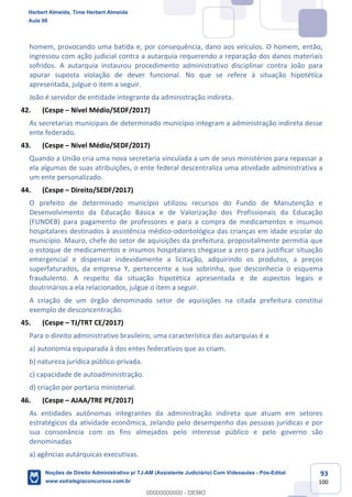 93
100
homem, provocando uma batida e, por consequência, dano aos veículos. O homem, então,
ingressou com ação judicial contra a autarquia requerendo a reparação dos danos materiais
sofridos. A autarquia instaurou procedimento administrativo disciplinar contra João para
apurar suposta violação de dever funcional. No que se refere à situação hipotética
apresentada, julgue o item a seguir.
João é servidor de entidade integrante da administração indireta.
42. (Cespe – Nível Médio/SEDF/2017)
As secretarias municipais de determinado município integram a administração indireta desse
ente federado.
43. (Cespe – Nível Médio/SEDF/2017)
Quando a União cria uma nova secretaria vinculada a um de seus ministérios para repassar a
ela algumas de suas atribuições, o ente federal descentraliza uma atividade administrativa a
um ente personalizado.
44. (Cespe – Direito/SEDF/2017)
O prefeito de determinado município utilizou recursos do Fundo de Manutenção e
Desenvolvimento da Educação Básica e de Valorização dos Profissionais da Educação
(FUNDEB) para pagamento de professores e para a compra de medicamentos e insumos
hospitalares destinados à assistência médico-odontológica das crianças em idade escolar do
município. Mauro, chefe do setor de aquisições da prefeitura, propositalmente permitia que
o estoque de medicamentos e insumos hospitalares chegasse a zero para justificar situação
emergencial e dispensar indevidamente a licitação, adquirindo os produtos, a preços
superfaturados, da empresa Y, pertencente a sua sobrinha, que desconhecia o esquema
fraudulento. A respeito da situação hipotética apresentada e de aspectos legais e
doutrinários a ela relacionados, julgue o item a seguir.
A criação de um órgão denominado setor de aquisições na citada prefeitura constitui
exemplo de desconcentração.
45. (Cespe – TJ/TRT CE/2017)
Para o direito administrativo brasileiro, uma característica das autarquias é a
a) autonomia equiparada à dos entes federativos que as criam.
b) natureza jurídica público-privada.
c) capacidade de autoadministração.
d) criação por portaria ministerial.
46. (Cespe – AJAA/TRE PE/2017)
As entidades autônomas integrantes da administração indireta que atuam em setores
estratégicos da atividade econômica, zelando pelo desempenho das pessoas jurídicas e por
sua consonância com os fins almejados pelo interesse público e pelo governo são
denominadas
a) agências autárquicas executivas.
Herbert Almeida, Time Herbert Almeida
Aula 00
Noções de Direito Administrativo p/ TJ-AM (Assistente Judiciário) Com Videoaulas - Pós-Edital
www.estrategiaconcursos.com.br
0
00000000000 - DEMO
 