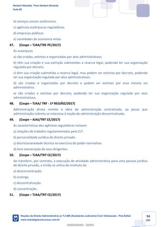 94
100
b) serviços sociais autônomos.
c) agências autárquicas reguladoras.
d) empresas públicas.
e) sociedades de economia mista.
47. (Cespe – TJAA/TRE PE/2017)
As autarquias
a) são criadas, extintas e organizadas por atos administrativos.
b) têm sua criação e sua extinção submetidas a reserva legal, podendo ter sua organização
regulada por decreto.
c) têm sua criação submetida a reserva legal, mas podem ser extintas por decreto, podendo
ter sua organização regulada por atos administrativos.
d) são criadas e organizadas por decreto e podem ser extintas por essa mesma via
administrativa.
e) são criadas e extintas por decreto, podendo ter sua organização regulada por atos
administrativos.
48. (Cespe – TJAA/ TRF - 1ª REGIÃO/2017)
Administração direta remete à ideia de administração centralizada, ao passo que
administração indireta se relaciona à noção de administração descentralizada.
49. (Cespe – AJAJ/TRT CE/2017)
As características das agências reguladoras incluem
a) relações de trabalho regulamentadas pela CLT.
b) personalidade jurídica de direito privado.
c) discricionariedade técnica no exercício do poder normativo.
d) livre exoneração de seus dirigentes.
50. (Cespe – TJAA/TRT CE/2017)
Ao transferir, por contrato, a execução de atividade administrativa para uma pessoa jurídica
de direito privado, a União se utiliza do instituto da
a) desconcentração.
b) outorga.
c) descentralização.
d) concentração.
51. (Cespe – TJAA/TRT CE/2017)
Herbert Almeida, Time Herbert Almeida
Aula 00
Noções de Direito Administrativo p/ TJ-AM (Assistente Judiciário) Com Videoaulas - Pós-Edital
www.estrategiaconcursos.com.br
0
00000000000 - DEMO
 