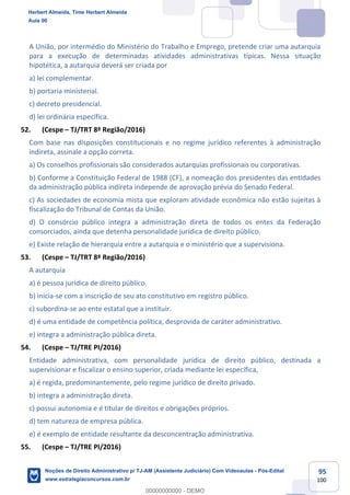 95
100
A União, por intermédio do Ministério do Trabalho e Emprego, pretende criar uma autarquia
para a execução de determinadas atividades administrativas típicas. Nessa situação
hipotética, a autarquia deverá ser criada por
a) lei complementar.
b) portaria ministerial.
c) decreto presidencial.
d) lei ordinária específica.
52. (Cespe – TJ/TRT 8ª Região/2016)
Com base nas disposições constitucionais e no regime jurídico referentes à administração
indireta, assinale a opção correta.
a) Os conselhos profissionais são considerados autarquias profissionais ou corporativas.
b) Conforme a Constituição Federal de 1988 (CF), a nomeação dos presidentes das entidades
da administração pública indireta independe de aprovação prévia do Senado Federal.
c) As sociedades de economia mista que exploram atividade econômica não estão sujeitas à
fiscalização do Tribunal de Contas da União.
d) O consórcio público integra a administração direta de todos os entes da Federação
consorciados, ainda que detenha personalidade jurídica de direito público.
e) Existe relação de hierarquia entre a autarquia e o ministério que a supervisiona.
53. (Cespe – TJ/TRT 8ª Região/2016)
A autarquia
a) é pessoa jurídica de direito público.
b) inicia-se com a inscrição de seu ato constitutivo em registro público.
c) subordina-se ao ente estatal que a instituir.
d) é uma entidade de competência política, desprovida de caráter administrativo.
e) integra a administração pública direta.
54. (Cespe – TJ/TRE PI/2016)
Entidade administrativa, com personalidade jurídica de direito público, destinada a
supervisionar e fiscalizar o ensino superior, criada mediante lei específica,
a) é regida, predominantemente, pelo regime jurídico de direito privado.
b) integra a administração direta.
c) possui autonomia e é titular de direitos e obrigações próprios.
d) tem natureza de empresa pública.
e) é exemplo de entidade resultante da desconcentração administrativa.
55. (Cespe – TJ/TRE PI/2016)
Herbert Almeida, Time Herbert Almeida
Aula 00
Noções de Direito Administrativo p/ TJ-AM (Assistente Judiciário) Com Videoaulas - Pós-Edital
www.estrategiaconcursos.com.br
0
00000000000 - DEMO
 
