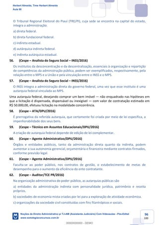 96
100
O Tribunal Regional Eleitoral do Piauí (TRE/PI), cuja sede se encontra na capital do estado,
integra a administração.
a) direta federal.
b) direta fundacional federal.
c) indireta estadual.
d) autárquica indireta federal.
e) indireta autárquica estadual.
56. (Cespe – Analista do Seguro Social – INSS/2016)
Os institutos da desconcentração e da descentralização, essenciais à organização e repartição
de competências da administração pública, podem ser exemplificados, respectivamente, pela
relação entre o MPS e a União e pela vinculação entre o INSS e o MPS.
57. (Cespe – Analista do Seguro Social – INSS/2016)
O INSS integra a administração direta do governo federal, uma vez que esse instituto é uma
autarquia federal vinculada ao MPS.
Uma autarquia federal, desejando comprar um bem imóvel — não enquadrado nas hipóteses em
que a licitação é dispensada, dispensável ou inexigível — com valor de contratação estimado em
R$ 50.000,00, efetuou licitação na modalidade concorrência.
58. (Cespe – ATA/DPU/2016)
É prerrogativa da referida autarquia, que certamente foi criada por meio de lei específica, a
impenhorabilidade dos seus bens.
59. (Cespe – Técnico em Assuntos Educacionais/DPU/2016)
A criação de autarquia federal depende de edição de lei complementar.
60. (Cespe – Agente Administrativo/DPU/2016)
Órgãos e entidades públicos, tanto da administração direta quanto da indireta, podem
aumentar a sua autonomia gerencial, orçamentária e financeira mediante contratos firmados,
conforme previsão legal.
61. (Cespe – Agente Administrativo/DPU/2016)
Faculta-se ao poder público, nos contratos de gestão, o estabelecimento de metas de
desempenho para o aumento da eficiência do ente contratante.
62. (Cespe – Auditor/TCE PR/2016)
Na organização administrativa do poder público, as autarquias públicas são
a) entidades da administração indireta com personalidade jurídica, patrimônio e receita
próprios.
b) sociedades de economia mista criadas por lei para a exploração de atividade econômica.
c) organizações da sociedade civil constituídas com fins filantrópicos e sociais.
Herbert Almeida, Time Herbert Almeida
Aula 00
Noções de Direito Administrativo p/ TJ-AM (Assistente Judiciário) Com Videoaulas - Pós-Edital
www.estrategiaconcursos.com.br
0
00000000000 - DEMO
 