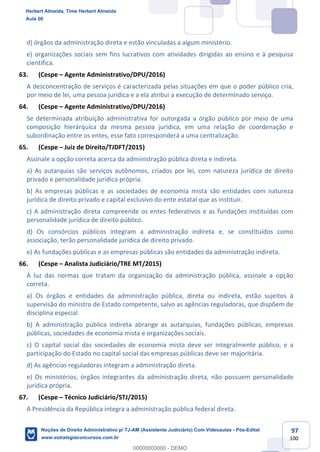 97
100
d) órgãos da administração direta e estão vinculadas a algum ministério.
e) organizações sociais sem fins lucrativos com atividades dirigidas ao ensino e à pesquisa
científica.
63. (Cespe – Agente Administrativo/DPU/2016)
A desconcentração de serviços é caracterizada pelas situações em que o poder público cria,
por meio de lei, uma pessoa jurídica e a ela atribui a execução de determinado serviço.
64. (Cespe – Agente Administrativo/DPU/2016)
Se determinada atribuição administrativa for outorgada a órgão público por meio de uma
composição hierárquica da mesma pessoa jurídica, em uma relação de coordenação e
subordinação entre os entes, esse fato corresponderá a uma centralização.
65. (Cespe – Juiz de Direito/TJDFT/2015)
Assinale a opção correta acerca da administração pública direta e indireta.
a) As autarquias são serviços autônomos, criados por lei, com natureza jurídica de direito
privado e personalidade jurídica própria.
b) As empresas públicas e as sociedades de economia mista são entidades com natureza
jurídica de direito privado e capital exclusivo do ente estatal que as instituir.
c) A administração direta compreende os entes federativos e as fundações instituídas com
personalidade jurídica de direito público.
d) Os consórcios públicos integram a administração indireta e, se constituídos como
associação, terão personalidade jurídica de direito privado.
e) As fundações públicas e as empresas públicas são entidades da administração indireta.
66. (Cespe – Analista Judiciário/TRE MT/2015)
À luz das normas que tratam da organização da administração pública, assinale a opção
correta.
a) Os órgãos e entidades da administração pública, direta ou indireta, estão sujeitos à
supervisão do ministro de Estado competente, salvo as agências reguladoras, que dispõem de
disciplina especial.
b) A administração pública indireta abrange as autarquias, fundações públicas, empresas
públicas, sociedades de economia mista e organizações sociais.
c) O capital social das sociedades de economia mista deve ser integralmente público, e a
participação do Estado no capital social das empresas públicas deve ser majoritária.
d) As agências reguladoras integram a administração direta.
e) Os ministérios, órgãos integrantes da administração direta, não possuem personalidade
jurídica própria.
67. (Cespe – Técnico Judiciário/STJ/2015)
A Presidência da República integra a administração pública federal direta.
Herbert Almeida, Time Herbert Almeida
Aula 00
Noções de Direito Administrativo p/ TJ-AM (Assistente Judiciário) Com Videoaulas - Pós-Edital
www.estrategiaconcursos.com.br
0
00000000000 - DEMO
 