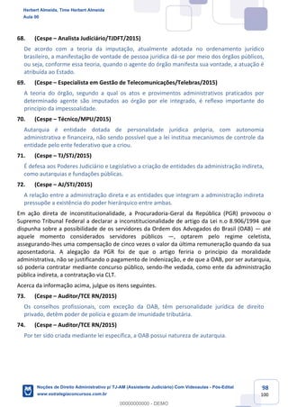 98
100
68. (Cespe – Analista Judiciário/TJDFT/2015)
De acordo com a teoria da imputação, atualmente adotada no ordenamento jurídico
brasileiro, a manifestação de vontade de pessoa jurídica dá-se por meio dos órgãos públicos,
ou seja, conforme essa teoria, quando o agente do órgão manifesta sua vontade, a atuação é
atribuída ao Estado.
69. (Cespe – Especialista em Gestão de Telecomunicações/Telebras/2015)
A teoria do órgão, segundo a qual os atos e provimentos administrativos praticados por
determinado agente são imputados ao órgão por ele integrado, é reflexo importante do
princípio da impessoalidade.
70. (Cespe – Técnico/MPU/2015)
Autarquia é entidade dotada de personalidade jurídica própria, com autonomia
administrativa e financeira, não sendo possível que a lei institua mecanismos de controle da
entidade pelo ente federativo que a criou.
71. (Cespe – TJ/STJ/2015)
É defesa aos Poderes Judiciário e Legislativo a criação de entidades da administração indireta,
como autarquias e fundações públicas.
72. (Cespe – AJ/STJ/2015)
A relação entre a administração direta e as entidades que integram a administração indireta
pressupõe a existência do poder hierárquico entre ambas.
Em ação direta de inconstitucionalidade, a Procuradoria-Geral da República (PGR) provocou o
Supremo Tribunal Federal a declarar a inconstitucionalidade de artigo da Lei n.o 8.906/1994 que
dispunha sobre a possibilidade de os servidores da Ordem dos Advogados do Brasil (OAB) — até
aquele momento considerados servidores públicos —, optarem pelo regime celetista,
assegurando-lhes uma compensação de cinco vezes o valor da última remuneração quando da sua
aposentadoria. A alegação da PGR foi de que o artigo feriria o princípio da moralidade
administrativa, não se justificando o pagamento de indenização, e de que a OAB, por ser autarquia,
só poderia contratar mediante concurso público, sendo-lhe vedada, como ente da administração
pública indireta, a contratação via CLT.
Acerca da informação acima, julgue os itens seguintes.
73. (Cespe – Auditor/TCE RN/2015)
Os conselhos profissionais, com exceção da OAB, têm personalidade jurídica de direito
privado, detêm poder de polícia e gozam de imunidade tributária.
74. (Cespe – Auditor/TCE RN/2015)
Por ter sido criada mediante lei específica, a OAB possui natureza de autarquia.
Herbert Almeida, Time Herbert Almeida
Aula 00
Noções de Direito Administrativo p/ TJ-AM (Assistente Judiciário) Com Videoaulas - Pós-Edital
www.estrategiaconcursos.com.br
0
00000000000 - DEMO
 