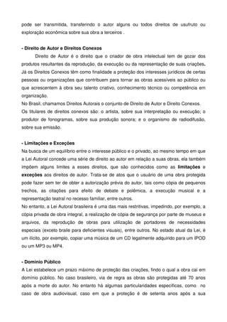 pode ser transmitida, transferindo o autor alguns ou todos direitos de usufruto ou
exploração econômica sobre sua obra a terceiros .


- Direito de Autor e Direitos Conexos
      Direito de Autor é o direito que o criador de obra intelectual tem de gozar dos
produtos resultantes da reprodução, da execução ou da representação de suas criações.
Já os Direitos Conexos têm como finalidade a proteção dos interesses jurídicos de certas
pessoas ou organizações que contribuem para tornar as obras acessíveis ao público ou
que acrescentem à obra seu talento criativo, conhecimento técnico ou competência em
organização.
No Brasil, chamamos Direitos Autorais o conjunto de Direito de Autor e Direito Conexos.
Os titulares de direitos conexos são: o artista, sobre sua interpretação ou execução; o
produtor de fonogramas, sobre sua produção sonora; e o organismo de radiodifusão,
sobre sua emissão.


- Limitações e Exceções
Na busca de um equilíbrio entre o interesse público e o privado, ao mesmo tempo em que
a Lei Autoral concede uma série de direito ao autor em relação a suas obras, ela também
impõem alguns limites a esses direitos, que são conhecidos como as limitações e
exceções aos direitos de autor. Trata-se de atos que o usuário de uma obra protegida
pode fazer sem ter de obter a autorização prévia do autor, tais como cópia de pequenos
trechos, as citações para efeito de debate e polêmica, a execução musical e a
representação teatral no recesso familiar, entre outros.
No entanto, a Lei Autoral brasileira é uma das mais restritivas, impedindo, por exemplo, a
cópia privada de obra integral, a realização de cópia de segurança por parte de museus e
arquivos, da reprodução de obras para utilização de portadores de necessidades
especiais (exceto braile para deficientes visuais), entre outros. No estado atual da Lei, é
um ilícito, por exemplo, copiar uma música de um CD legalmente adquirido para um IPOD
ou um MP3 ou MP4.


- Domínio Público
A Lei estabelece um prazo máximo de proteção das criações, findo o qual a obra cai em
domínio público. No caso brasileiro, via de regra as obras são protegidas até 70 anos
após a morte do autor. No entanto há algumas particularidades específicas, como no
caso de obra audiovisual, caso em que a proteção é de setenta anos após a sua
 