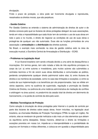 divulgação.
Findo o prazo de proteção, a obra pode ser livremente divulgada e reproduzida,
ressalvados os direitos morais, que são perpétuos.


- Gestão Coletiva
Por Gestão Coletiva se entende o sistema de administração de direitos de autor e de
direitos conexos pelo qual os titulares de obras protegidas delegam às suas associações,
tendo em vista a impossibilidade que cada titular tem de controlar o uso de suas obras em
todo o país e no mundo, o direito de negociar as condições de uso de suas obras e
protegê-las de qualquer uso não autorizado. Duas são as funções primordiais de uma
associação: a arrecadação e a distribuição dos direitos autorais.
No Brasil, o exemplo mais conhecido na área de gestão coletiva está na área da
execução musical, o Escritório Central de Arrecadação e Distribuição – ECAD.


- Problemas na Legislação Atual
      A Lei Autoral brasileira vem sendo criticada devido a uma série de desequilíbrios e
incorreções. Em termos gerais, tem sido notada a falta de três equilíbrios principais no
corpo da Lei: a) entre autores e investidores, pois muitos autores são submetidos a
contratos leoninos a fim de verem suas obras distribuídas e comunicadas ao público,
perdendo completamente qualquer direito patrimonial sobre elas; b) entre titulares de
direitos e os membros da sociedade, como no caso das limitações e exceções; c) entre os
custos de sua implementação e os benefícios por ela proporcionados. Isso se reflete em
vários aspectos, como na ausência de supervisão, regulação e promoção da Gestão
Coletiva de Direitos, na carência de uma instância administrativa de mediação de conflitos
e arbitragem na área autoral, no predomínio da cessão total de direitos em detrimento do
licenciamento, e na perda do controle da obra pelo autor.


- Medidas Tecnológicas de Proteção
Como solução à circulação de obras protegidas pela Internet e à perda de controle por
parte dos titulares de direitos sobre essas obras, foram incluídas, na legislação atual
brasileira, as chamadas Medidas de Proteção Tecnológica (TPMs na sigla em inglês). No
entanto, elas se revelaram de grande ineficácia e são mais um dos elementos que afetam
os equilíbrios acima desejados. Dessa maneira, afetam-se o direito às limitações e
exceções previstos em nossa Lei, impede-se a interoperabilidade e a portabilidade de
arquivos em formatos e mídias diferentes, e coloca-se em questão a disponibilidade para
 