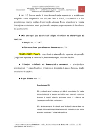 UNIVERSIDADE PRESIDENTE ANTÔNIO CARLOS
                     FACULDADE PRESIDENTE ANTÔNIO CARLOS DE TEÓFILO OTONI
    CURSO: DIREITO      PERÍODO: 4º     SEMESTRE/ANO: 2º/2010    DISCIPLINA: DIREITO CIVIL III
                                                                                                        2
                           PROFESSORA: HELEN KARINA AMADOR CAMPOS

        ► Art 112: deve-se atender à intenção manifestada no contrato, o sentido mais
adequado a uma interpretação que leve em conta a boa-fé, e o contexto e o fim
econômico do negócio jurídico. Compreensão adequada do que aparenta ser a vontade
dos sujeitos contratantes, ainda que isso não transpareça aparentemente da literalidade
do quanto escrito.


        ► Dois princípios que deverão ser sempre observados na interpretação do
contrato:
            a) Boa-fé: arts. 113 e 422.

            b) Conservação ou aproveitamento do contrato: art. 114


        CONCLUSÕES (Pablo1) – convivência e adequação das regras de interpretação
(subjetiva e objetiva). A vontade não prevalecerá sempre, de forma absoluta.


        ► Principal referência da hermenêutica contratual = principiologia
constitucional → especialmente os princípios da dignidade da pessoa humana, função
social e boa-fé objetiva.


        ► Regra de ouro = art. 113.


                                   Enunciados do STJ:


                                   26 – A cláusula geral contida no art. 422 do novo Código Civil impõe
                                   ao juiz interpretar e, quando necessário, suprir e corrigir o contrato
                                   segundo a boa-fé objetiva, entendida como a exigência de
                                   comportamento leal dos contratantes.


                                   27 – Na interpretação da cláusula geral da boa-fé, deve-se levar em
                                   conta o sistema do Código Civil e as conexões sistemáticas com outros
                                   estatutos normativos e fatores metajurídicos.




1
 GAGLIANO, Pablo Stolze e PAMPLONA FILHO, Rodolfo. Novo curso de direito civil – contratos. 2.ed. São
Paulo: Saraiva, 2006, pp. 174 e 175.
 
