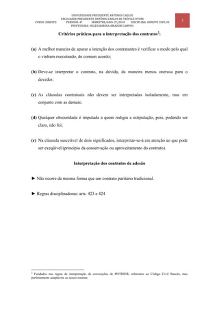 UNIVERSIDADE PRESIDENTE ANTÔNIO CARLOS
                      FACULDADE PRESIDENTE ANTÔNIO CARLOS DE TEÓFILO OTONI
    CURSO: DIREITO       PERÍODO: 4º     SEMESTRE/ANO: 2º/2010    DISCIPLINA: DIREITO CIVIL III
                                                                                                   3
                            PROFESSORA: HELEN KARINA AMADOR CAMPOS

                     Critérios práticos para a interpretação dos contratos2:


(a) A melhor maneira de apurar a intenção dos contratantes é verificar o modo pelo qual
      o vinham executando, de comum acordo;


(b) Deve-se interpretar o contrato, na dúvida, da maneira menos onerosa para o
      devedor;


(c) As cláusulas contratuais não devem ser interpretadas isoladamente, mas em
      conjunto com as demais;


(d) Qualquer obscuridade é imputada a quem redigiu a estipulação, pois, podendo ser
      claro, não foi;


(e) Na cláusula suscetível de dois significados, interpretar-se-á em atenção ao que pode
      ser exeqüível (princípio da conservação ou aproveitamento do contrato).


                              Interpretação dos contratos de adesão


► Não ocorre da mesma forma que um contrato paritário tradicional.


► Regras disciplinadoras: arts. 423 e 424




2
  Fundados nas regras de interpretação de convenções de POTHIER, referentes ao Código Civil francês, mas
perfeitamente adaptáveis ao nosso sistema.
 