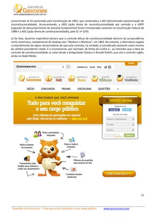 Questões de Concursos – Tudo para você conquistar o seu cargo público www.qconcursos.com
11
concentrado só foi positivado pela Constituição de 1965, que contemplou a ADI (denominada representação de
inconstitucionalidade). Acrescentando, a ADO (ação direta de inconstitucionalidade por omissão e a ADPF
(arguição de descumprimento de preceito fundamental) foram incorporadas somente na Constituição Federal de
1988 e a ADC (ação direta de constitucionalidade), pela EC nº 3/93.
e) De fato, doutrina majoritária declara que o controle difuso de constitucionalidade decorre da jurisprudência
norte-americana, notadamente do leading case “Madison x Marbury”, em 1803. No entanto, a alternativa resgata
o entendimento de alguns doutrinadores de que este controle, na verdade, é considerado existente antes mesmo
do célebre precedente citado. É o ensinamento, por exemplo, de Dirley da Cunha Jr., ao entender que a ideia do
controle de constitucionalidade se volve desde a Antiguidade Clássica e Ronald Poletti, que cita o controle inglês,
ainda na Idade Média.
 