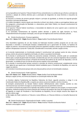 Questões de Concursos – Tudo para você conquistar o seu cargo público www.qconcursos.com
3
a) A jurisprudência do Supremo Tribunal Federal firmou entendimento no sentido de que afronta o princípio da
isonomia a adoção de critérios distintos para a promoção de integrantes do corpo feminino e masculino da
Aeronáutica.
b) Enquanto os direitos de primeira geração realçam o princípio da igualdade, os direitos de segunda geração
acentuam o princípio da liberdade.
c) O súdito estrangeiro, mesmo aquele sem domicílio no Brasil, tem direito a todas as prerrogativas básicas que
lhe assegurem a preservação da liberdade e a observância, pelo Poder Público, da cláusula constitucional do
devido processo legal.
d) O Supremo Tribunal Federal reconheceu a necessidade do diploma de curso superior para o exercício da
profissão de jornalista.
e) As Comissões Parlamentares de Inquérito podem decretar a quebra do sigilo bancário ou fiscal,
independentemente de qualquer motivação, uma vez que tal exigência está restrita às decisões judiciais.
8- Direito Constitucional Processo Legislativo
Ano: 2012- Banca: ESAF- Órgão: Receita Federal - Prova: Auditor Fiscal da Receita Federal
Uma Assembleia Legislativa de um dos Estados da Federação brasileira acolheu proposta de um dos seus
deputados e emendou a Constituição Estadual, estabelecendo que o governador do Estado, na hipótese de
viagem ao exterior, necessitaria de autorização prévia do Legislativo estadual, sempre que esse deslocamento ao
exterior ultrapassasse o prazo de 7 (sete) dias. Considerando o enunciado, assinale a opção correta.
a) A emenda implementada na Constituição estadual é constitucional sob qualquer ponto de vista, inclusive
porque, dentro da autonomia legislativa do Estado, em alterar sua própria Constituição.
b) A emenda é constitucional no âmbito da autonomia estadual, entretanto, somente pode ser considerada
efetiva após a sanção do governador do Estado, considerando que sem ela o processo legislativo não se completa.
c) A emenda é inconstitucional porque a Proposta de Emenda não poderia ser de autoria do deputado, e sim do
governador, na medida em que se trata de tema que diz respeito a essa autoridade.
d) A emenda é inconstitucional porque contraria o princípio da simetria constitucional, estabelecendo norma
mais rígida do que aquela que a Constituição Federal estabelece para o Presidente da República, em casos de
viagem ao exterior.
e) A emenda é inconstitucional porque viola uma cláusula pétrea comum às Constituições estaduais.
9- Direito Constitucional Poder Legislativo
Ano: 2009- Banca: ESAF- Órgão: Receita Federal - Prova: Auditor Fiscal da Receita Federal
Marque a opção correta, nos termos do disposto na Constituição Federal de 1988.
a) Constitui objetivo fundamental da República Federativa do Brasil, segundo preceitua o artigo 3 o da
Constituição Federal da República/88, o respeito aos valores sociais do trabalho e da livre iniciativa.
b) Compete privativamente ao Senado Federal resolver definitivamente sobre tratados, acordos ou atos
internacionais que acarretem encargos ou compromissos gravosos ao patrimônio nacional.
c) A matéria constante de projeto de lei rejeitado não poderá constituir objeto de novo projeto, na mesma sessão
legislativa, mediante proposta da maioria absoluta dos membros de qualquer das Casas do Congresso Nacional.
d) Vagando os cargos de Presidente e Vice-Presidente da República, far-se-á eleição noventa dias depois de
aberta a última vaga.
e) São órgãos do Poder Judiciário os Tribunais e Juízes Militares, os Tribunais Arbitrais e o Conselho Nacional de
Justiça.
10- Direito Constitucional Organização do Estado - União (+ assunto)
Ano: 2012 - Banca: ESAF - Órgão: Receita Federal- Prova: Analista Tributário da Receita Federal
Assinale a única opção correta.
 