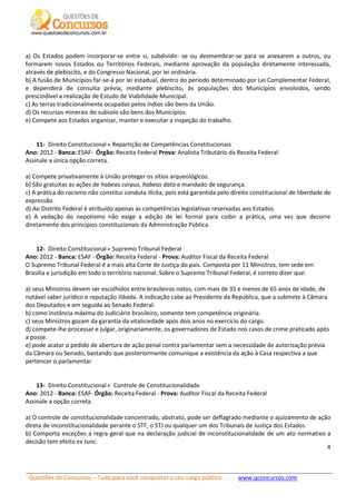 Questões de Concursos – Tudo para você conquistar o seu cargo público www.qconcursos.com
4
a) Os Estados podem incorporar-se entre si, subdividir- se ou desmembrar-se para se anexarem a outros, ou
formarem novos Estados ou Territórios Federais, mediante aprovação da população diretamente interessada,
através de plebiscito, e do Congresso Nacional, por lei ordinária.
b) A fusão de Municípios far-se-á por lei estadual, dentro do período determinado por Lei Complementar Federal,
e dependerá de consulta prévia, mediante plebiscito, às populações dos Municípios envolvidos, sendo
prescindível a realização de Estudo de Viabilidade Municipal.
c) As terras tradicionalmente ocupadas pelos índios são bens da União.
d) Os recursos minerais do subsolo são bens dos Municípios.
e) Compete aos Estados organizar, manter e executar a inspeção do trabalho.
11- Direito Constitucional Repartição de Competências Constitucionais
Ano: 2012 - Banca: ESAF- Órgão: Receita Federal Prova: Analista Tributário da Receita Federal
Assinale a única opção correta.
a) Compete privativamente à União proteger os sítios arqueológicos.
b) São gratuitas as ações de habeas corpus, habeas data e mandado de segurança.
c) A prática do racismo não constitui conduta ilícita, pois está garantida pelo direito constitucional de liberdade de
expressão.
d) Ao Distrito Federal é atribuído apenas as competências legislativas reservadas aos Estados.
e) A vedação do nepotismo não exige a edição de lei formal para coibir a prática, uma vez que decorre
diretamente dos princípios constitucionais da Administração Pública.
12- Direito Constitucional Supremo Tribunal Federal
Ano: 2012 - Banca: ESAF - Órgão: Receita Federal - Prova: Auditor Fiscal da Receita Federal
O Supremo Tribunal Federal é a mais alta Corte de Justiça do país. Composta por 11 Ministros, tem sede em
Brasília e jurisdição em todo o território nacional. Sobre o Supremo Tribunal Federal, é correto dizer que:
a) seus Ministros devem ser escolhidos entre brasileiros natos, com mais de 35 e menos de 65 anos de idade, de
notável saber jurídico e reputação ilibada. A indicação cabe ao Presidente da República, que a submete à Câmara
dos Deputados e em seguida ao Senado Federal.
b) como instância máxima do Judiciário brasileiro, somente tem competência originária.
c) seus Ministros gozam da garantia da vitaliciedade após dois anos no exercício do cargo.
d) compete-lhe processar e julgar, originariamente, os governadores de Estado nos casos de crime praticado após
a posse.
e) pode acatar o pedido de abertura de ação penal contra parlamentar sem a necessidade de autorização prévia
da Câmara ou Senado, bastando que posteriormente comunique a existência da ação à Casa respectiva a que
pertencer o parlamentar
13- Direito Constitucional Controle de Constitucionalidade
Ano: 2012 - Banca: ESAF- Órgão: Receita Federal - Prova: Auditor Fiscal da Receita Federal
Assinale a opção correta.
a) O controle de constitucionalidade concentrado, abstrato, pode ser deflagrado mediante o ajuizamento de ação
direta de inconstitucionalidade perante o STF, o STJ ou qualquer um dos Tribunais de Justiça dos Estados
b) Comporta exceções a regra geral que na declaração judicial de inconstitucionalidade de um ato normativo a
decisão tem efeito ex tunc.
 