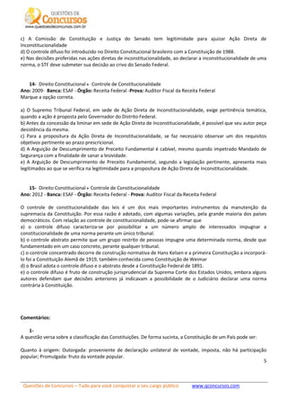 Questões de Concursos – Tudo para você conquistar o seu cargo público www.qconcursos.com
5
c) A Comissão de Constituição e Justiça do Senado tem legitimidade para ajuizar Ação Direta de
Inconstitucionalidade
d) O controle difuso foi introduzido no Direito Constitucional brasileiro com a Constituição de 1988.
e) Nas decisões proferidas nas ações diretas de inconstitucionalidade, ao declarar a inconstitucionalidade de uma
norma, o STF deve submeter sua decisão ao crivo do Senado Federal.
14- Direito Constitucional Controle de Constitucionalidade
Ano: 2009- Banca: ESAF - Órgão: Receita Federal -Prova: Auditor Fiscal da Receita Federal
Marque a opção correta.
a) O Supremo Tribunal Federal, em sede de Ação Direta de Inconstitucionalidade, exige pertinência temática,
quando a ação é proposta pelo Governador do Distrito Federal.
b) Antes da concessão da liminar em sede de Ação Direta de Inconstitucionalidade, é possível que seu autor peça
desistência da mesma.
c) Para a propositura da Ação Direta de Inconstitucionalidade, se faz necessário observar um dos requisitos
objetivos pertinente ao prazo prescricional.
d) A Arguição de Descumprimento de Preceito Fundamental é cabível, mesmo quando impetrado Mandado de
Segurança com a finalidade de sanar a lesividade.
e) A Arguição de Descumprimento de Preceito Fundamental, segundo a legislação pertinente, apresenta mais
legitimados ao que se verifica na legitimidade para a propositura de Ação Direta de Inconstitucionalidade.
15- Direito Constitucional Controle de Constitucionalidade
Ano: 2012 - Banca: ESAF - Órgão: Receita Federal - Prova: Auditor Fiscal da Receita Federal
O controle de constitucionalidade das leis é um dos mais importantes instrumentos da manutenção da
supremacia da Constituição. Por essa razão é adotado, com algumas variações, pela grande maioria dos países
democráticos. Com relação ao controle de constitucionalidade, pode-se afirmar que
a) o controle difuso caracteriza-se por possibilitar a um número amplo de interessados impugnar a
constitucionalidade de uma norma perante um único tribunal.
b) o controle abstrato permite que um grupo restrito de pessoas impugne uma determinada norma, desde que
fundamentado em um caso concreto, perante qualquer tribunal.
c) o controle concentrado decorre de construção normativa de Hans Kelsen e a primeira Constituição a incorporá-
lo foi a Constituição Alemã de 1919, também conhecida como Constituição de Weimar
d) o Brasil adota o controle difuso e o abstrato desde a Constituição Federal de 1891.
e) o controle difuso é fruto de construção jurisprudencial da Suprema Corte dos Estados Unidos, embora alguns
autores defendam que decisões anteriores já indicavam a possibilidade de o Judiciário declarar uma norma
contrária à Constituição.
Comentários:
1-
A questão versa sobre a classificação das Constituições. De forma sucinta, a Constituição de um País pode ser:
Quanto à origem: Outorgada: proveniente de declaração unilateral de vontade, imposta, não há participação
popular; Promulgada: fruto da vontade popular.
 