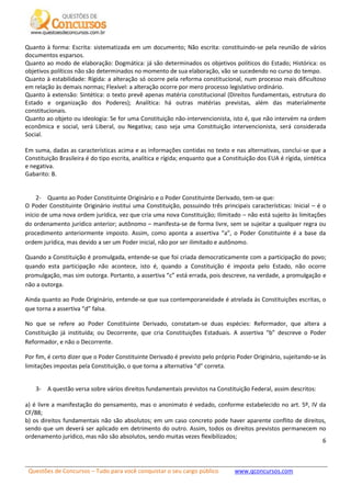 Questões de Concursos – Tudo para você conquistar o seu cargo público www.qconcursos.com
6
Quanto à forma: Escrita: sistematizada em um documento; Não escrita: constituindo-se pela reunião de vários
documentos esparsos.
Quanto ao modo de elaboração: Dogmática: já são determinados os objetivos políticos do Estado; Histórica: os
objetivos políticos não são determinados no momento de sua elaboração, vão se sucedendo no curso do tempo.
Quanto à estabilidade: Rígida: a alteração só ocorre pela reforma constitucional, num processo mais dificultoso
em relação às demais normas; Flexível: a alteração ocorre por mero processo legislativo ordinário.
Quanto à extensão: Sintética: o texto prevê apenas matéria constitucional (Direitos fundamentais, estrutura do
Estado e organização dos Poderes); Analítica: há outras matérias previstas, além das materialmente
constitucionais.
Quanto ao objeto ou ideologia: Se for uma Constituição não-intervencionista, isto é, que não intervém na ordem
econômica e social, será Liberal, ou Negativa; caso seja uma Constituição intervencionista, será considerada
Social.
Em suma, dadas as características acima e as informações contidas no texto e nas alternativas, conclui-se que a
Constituição Brasileira é do tipo escrita, analítica e rígida; enquanto que a Constituição dos EUA é rígida, sintética
e negativa.
Gabarito: B.
2- Quanto ao Poder Constituinte Originário e o Poder Constituinte Derivado, tem-se que:
O Poder Constituinte Originário institui uma Constituição, possuindo três principais características: Inicial – é o
início de uma nova ordem jurídica, vez que cria uma nova Constituição; Ilimitado – não está sujeito às limitações
do ordenamento jurídico anterior; autônomo – manifesta-se de forma livre, sem se sujeitar a qualquer regra ou
procedimento anteriormente imposto. Assim, como aponta a assertiva “a”, o Poder Constituinte é a base da
ordem jurídica, mas devido a ser um Poder inicial, não por ser ilimitado e autônomo.
Quando a Constituição é promulgada, entende-se que foi criada democraticamente com a participação do povo;
quando esta participação não acontece, isto é, quando a Constituição é imposta pelo Estado, não ocorre
promulgação, mas sim outorga. Portanto, a assertiva “c” está errada, pois descreve, na verdade, a promulgação e
não a outorga.
Ainda quanto ao Pode Originário, entende-se que sua contemporaneidade é atrelada às Constituições escritas, o
que torna a assertiva “d” falsa.
No que se refere ao Poder Constituinte Derivado, constatam-se duas espécies: Reformador, que altera a
Constituição já instituída; ou Decorrente, que cria Constituições Estaduais. A assertiva “b” descreve o Poder
Reformador, e não o Decorrente.
Por fim, é certo dizer que o Poder Constituinte Derivado é previsto pelo próprio Poder Originário, sujeitando-se às
limitações impostas pela Constituição, o que torna a alternativa “d” correta.
3- A questão versa sobre vários direitos fundamentais previstos na Constituição Federal, assim descritos:
a) é livre a manifestação do pensamento, mas o anonimato é vedado, conforme estabelecido no art. 5º, IV da
CF/88;
b) os direitos fundamentais não são absolutos; em um caso concreto pode haver aparente conflito de direitos,
sendo que um deverá ser aplicado em detrimento do outro. Assim, todos os direitos previstos permanecem no
ordenamento jurídico, mas não são absolutos, sendo muitas vezes flexibilizados;
 