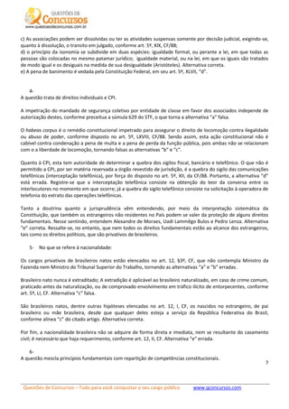 Questões de Concursos – Tudo para você conquistar o seu cargo público www.qconcursos.com
7
c) As associações podem ser dissolvidas ou ter as atividades suspensas somente por decisão judicial, exigindo-se,
quanto à dissolução, o transito em julgado, conforme art. 5º, XIX, CF/88;
d) o princípio da isonomia se subdivide em duas espécies: igualdade formal, ou perante a lei, em que todas as
pessoas são colocadas no mesmo patamar jurídico; igualdade material, ou na lei, em que os iguais são tratados
de modo igual e os desiguais na medida de sua desigualdade (Aristóteles). Alternativa correta.
e) A pena de banimento é vedada pela Constituição Federal, em seu art. 5º, XLVII, “d”.
4-
A questão trata de direitos individuais e CPI.
A impetração do mandado de segurança coletivo por entidade de classe em favor dos associados independe de
autorização destes, conforme preceitua a súmula 629 do STF, o que torna a alternativa “a” falsa.
O habeas corpus é o remédio constitucional impetrado para assegurar o direito de locomoção contra ilegalidade
ou abuso de poder, conforme disposto no art. 5º, LXVIII, CF/88. Sendo assim, esta ação constitucional não é
cabível contra condenação a pena de multa e a pena de perda da função pública, pois ambas não se relacionam
com o a liberdade de locomoção, tornando falsas as alternativas “b” e “c”.
Quanto à CPI, esta tem autoridade de determinar a quebra dos sigilos fiscal, bancário e telefônico. O que não é
permitido a CPI, por ser matéria reservada a órgão revestido de jurisdição, é a quebra do sigilo das comunicações
telefônicas (interceptação telefônica), por força do disposto no art. 5º, XII, da CF/88. Portanto, a alternativa “d”
está errada. Registre-se que a interceptação telefônica consiste na obtenção do teor da conversa entre os
interlocutores no momento em que ocorre; já a quebra do sigilo telefônico consiste na solicitação à operadora de
telefonia do extrato das operações telefônicas.
Tanto a doutrina quanto a jurisprudência vêm entendendo, por meio da interpretação sistemática da
Constituição, que também os estrangeiros não residentes no País podem se valer da proteção de alguns direitos
fundamentais. Nesse sentindo, entendem Alexandre de Moraes, Uadi Lammêgo Bulos e Pedro Lenza. Alternativa
“e” correta. Ressalte-se, no entanto, que nem todos os direitos fundamentais estão ao alcance dos estrangeiros,
tais como os direitos políticos, que são privativos de brasileiros.
5- No que se refere à nacionalidade:
Os cargos privativos de brasileiros natos estão elencados no art. 12, §3º, CF, que não contempla Ministro da
Fazenda nem Ministro do Tribunal Superior do Trabalho, tornando as alternativas “a” e “b” erradas.
Brasileiro nato nunca é extraditado; A extradição é aplicável ao brasileiro naturalizado, em caso de crime comum,
praticado antes da naturalização, ou de comprovado envolvimento em tráfico ilícito de entorpecentes, conforme
art. 5º, LI, CF. Alternativa “c” falsa.
São brasileiros natos, dentre outras hipóteses elencadas no art. 12, I, CF, os nascidos no estrangeiro, de pai
brasileiro ou mãe brasileira, desde que qualquer deles esteja a serviço da República Federativa do Brasil,
conforme alínea “c” do citado artigo. Alternativa correta.
Por fim, a nacionalidade brasileira não se adquire de forma direta e imediata, nem se resultante do casamento
civil; é necessário que haja requerimento, conforme art. 12, II, CF. Alternativa “e” errada.
6-
A questão mescla princípios fundamentais com repartição de competências constitucionais.
 