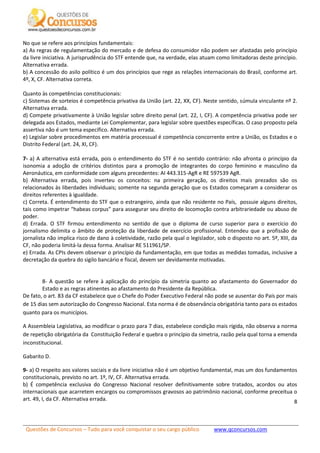 Questões de Concursos – Tudo para você conquistar o seu cargo público www.qconcursos.com
8
No que se refere aos princípios fundamentais:
a) As regras de regulamentação do mercado e de defesa do consumidor não podem ser afastadas pelo princípio
da livre iniciativa. A jurisprudência do STF entende que, na verdade, elas atuam como limitadoras deste princípio.
Alternativa errada.
b) A concessão do asilo político é um dos princípios que rege as relações internacionais do Brasil, conforme art.
4º, X, CF. Alternativa correta.
Quanto às competências constitucionais:
c) Sistemas de sorteios é competência privativa da União (art. 22, XX, CF). Neste sentido, súmula vinculante nº 2.
Alternativa errada.
d) Compete privativamente à União legislar sobre direito penal (art. 22, I, CF). A competência privativa pode ser
delegada aos Estados, mediante Lei Complementar, para legislar sobre questões específicas. O caso proposto pela
assertiva não é um tema específico. Alternativa errada.
e) Legislar sobre procedimentos em matéria processual é competência concorrente entre a União, os Estados e o
Distrito Federal (art. 24, XI, CF).
7- a) A alternativa está errada, pois o entendimento do STF é no sentido contrário: não afronta o princípio da
isonomia a adoção de critérios distintos para a promoção de integrantes do corpo feminino e masculino da
Aeronáutica, em conformidade com alguns precedentes: AI 443.315-AgR e RE 597539 AgR.
b) Alternativa errada, pois inverteu os conceitos: na primeira geração, os direitos mais prezados são os
relacionados às liberdades individuais; somente na segunda geração que os Estados começaram a considerar os
direitos referentes à igualdade.
c) Correta. É entendimento do STF que o estrangeiro, ainda que não residente no País, possuie alguns direitos,
tais como impetrar “habeas corpus” para assegurar seu direito de locomoção contra arbitrariedade ou abuso de
poder.
d) Errada. O STF firmou entendimento no sentido de que o diploma de curso superior para o exercício do
jornalismo delimita o âmbito de proteção da liberdade de exercício profissional. Entendeu que a profissão de
jornalista não implica risco de dano à coletividade, razão pela qual o legislador, sob o disposto no art. 5º, XIII, da
CF, não poderia limitá-la dessa forma. Analisar RE 511961/SP.
e) Errada. As CPIs devem observar o princípio da fundamentação, em que todas as medidas tomadas, inclusive a
decretação da quebra do sigilo bancário e fiscal, devem ser devidamente motivadas.
8- A questão se refere à aplicação do princípio da simetria quanto ao afastamento do Governador do
Estado e as regras atinentes ao afastamento do Presidente da República.
De fato, o art. 83 da CF estabelece que o Chefe do Poder Executivo Federal não pode se ausentar do País por mais
de 15 dias sem autorização do Congresso Nacional. Esta norma é de observância obrigatória tanto para os estados
quanto para os municípios.
A Assembleia Legislativa, ao modificar o prazo para 7 dias, estabelece condição mais rígida, não observa a norma
de repetição obrigatória da Constituição Federal e quebra o princípio da simetria, razão pela qual torna a emenda
inconstitucional.
Gabarito D.
9- a) O respeito aos valores sociais e da livre iniciativa não é um objetivo fundamental, mas um dos fundamentos
constitucionais, previsto no art. 1º, IV, CF. Alternativa errada.
b) É competência exclusiva do Congresso Nacional resolver definitivamente sobre tratados, acordos ou atos
internacionais que acarretem encargos ou compromissos gravosos ao patrimônio nacional, conforme preceitua o
art. 49, I, da CF. Alternativa errada.
 