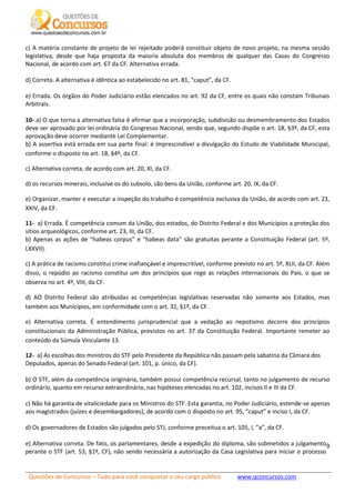 Questões de Concursos – Tudo para você conquistar o seu cargo público www.qconcursos.com
9
c) A matéria constante de projeto de lei rejeitado poderá constituir objeto de novo projeto, na mesma sessão
legislativa, desde que haja proposta da maioria absoluta dos membros de qualquer das Casas do Congresso
Nacional, de acordo com art. 67 da CF. Alternativa errada.
d) Correta. A alternativa é idêntica ao estabelecido no art. 81, “caput”, da CF.
e) Errada. Os órgãos do Poder Judiciário estão elencados no art. 92 da CF, entre os quais não constam Tribunais
Arbitrais.
10- a) O que torna a alternativa falsa é afirmar que a incorporação, subdivisão ou desmembramento dos Estados
deve ser aprovado por lei ordinária do Congresso Nacional, sendo que, segundo dispõe o art. 18, §3º, da CF, esta
aprovação deve ocorrer mediante Lei Complementar.
b) A assertiva está errada em sua parte final: é imprescindível a divulgação do Estudo de Viabilidade Municipal,
conforme o disposto no art. 18, §4º, da CF.
c) Alternativa correta, de acordo com art. 20, XI, da CF.
d) os recursos minerais, inclusive os do subsolo, são bens da União, conforme art. 20, IX, da CF.
e) Organizar, manter e executar a inspeção do trabalho é competência exclusiva da União, de acordo com art. 21,
XXIV, da CF.
11- a) Errada. É competência comum da União, dos estados, do Distrito Federal e dos Municípios a proteção dos
sítios arqueológicos, conforme art. 23, III, da CF.
b) Apenas as ações de “habeas corpus” e “habeas data” são gratuitas perante a Constituição Federal (art. 5º,
LXXVII).
c) A prática de racismo constitui crime inafiançável e imprescritível, conforme previsto no art. 5º, XLII, da CF. Além
disso, o repúdio ao racismo constitui um dos princípios que rege as relações internacionais do País, o que se
observa no art. 4º, VIII, da CF.
d) AO Distrito Federal são atribuídas as competências legislativas reservadas não somente aos Estados, mas
também aos Municípios, em conformidade com o art. 32, §1º, da CF.
e) Alternativa correta. É entendimento jurisprudencial que a vedação ao nepotismo decorre dos princípios
constitucionais da Administração Pública, previstos no art. 37 da Constituição Federal. Importante remeter ao
conteúdo da Súmula Vinculante 13.
12- a) As escolhas dos ministros do STF pelo Presidente da República não passam pela sabatina da Câmara dos
Deputados, apenas do Senado Federal (art. 101, p. único, da CF).
b) O STF, além da competência originária, também possui competência recursal, tanto no julgamento de recurso
ordinário, quanto em recurso extraordinário, nas hipóteses elencadas no art. 102, incisos II e III da CF.
c) Não há garantia de vitaliciedade para os Ministros do STF. Esta garantia, no Poder Judiciário, estende-se apenas
aos magistrados (juízes e desembargadores), de acordo com o disposto no art. 95, “caput” e inciso I, da CF.
d) Os governadores de Estados são julgados pelo STJ, conforme preceitua o art. 105, I, “a”, da CF.
e) Alternativa correta. De fato, os parlamentares, desde a expedição do diploma, são submetidos a julgamento
perante o STF (art. 53, §1º, CF), não sendo necessária a autorização da Casa Legislativa para iniciar o processo
 