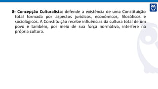 8- Concepção Culturalista: defende a existência de uma Constituição
total formada por aspectos jurídicos, econômicos, filosóficos e
sociológicos. A Constituição recebe influências da cultura total de um
povo e também, por meio de sua força normativa, interfere na
própria cultura.
 