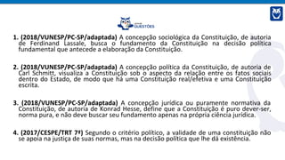 1. (2018/VUNESP/PC-SP/adaptada) A concepção sociológica da Constituição, de autoria
de Ferdinand Lassale, busca o fundamento da Constituição na decisão política
fundamental que antecede a elaboração da Constituição.
2. (2018/VUNESP/PC-SP/adaptada) A concepção política da Constituição, de autoria de
Carl Schmitt, visualiza a Constituição sob o aspecto da relação entre os fatos sociais
dentro do Estado, de modo que há uma Constituição real/efetiva e uma Constituição
escrita.
3. (2018/VUNESP/PC-SP/adaptada) A concepção jurídica ou puramente normativa da
Constituição, de autoria de Konrad Hesse, define que a Constituição é puro dever-ser,
norma pura, e não deve buscar seu fundamento apenas na própria ciência jurídica.
4. (2017/CESPE/TRT 7ª) Segundo o critério político, a validade de uma constituição não
se apoia na justiça de suas normas, mas na decisão política que lhe dá existência.
 