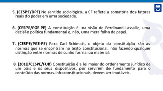 5. (CESPE/DPF) No sentido sociológico, a CF reflete a somatória dos fatores
reais do poder em uma sociedade.
6. (CESPE/PGE-PE) A constituição é, na visão de Ferdinand Lassalle, uma
decisão política fundamental e, não, uma mera folha de papel.
7. (CESPE/PGE-PE) Para Carl Schimidt, o objeto da constituição são as
normas que se encontram no texto constitucional, não fazendo qualquer
distinção entre normas de cunho formal ou material.
8. (2018/CESPE/FUB) Constituição é a lei maior do ordenamento jurídico de
um país e os seus dispositivos, por servirem de fundamento para o
conteúdo das normas infraconstitucionais, devem ser imutáveis.
 