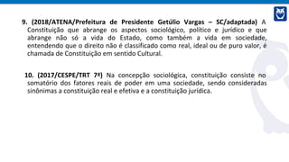 9. (2018/ATENA/Prefeitura de Presidente Getúlio Vargas – SC/adaptada) A
Constituição que abrange os aspectos sociológico, político e jurídico e que
abrange não só a vida do Estado, como também a vida em sociedade,
entendendo que o direito não é classificado como real, ideal ou de puro valor, é
chamada de Constituição em sentido Cultural.
10. (2017/CESPE/TRT 7ª) Na concepção sociológica, constituição consiste no
somatório dos fatores reais de poder em uma sociedade, sendo consideradas
sinônimas a constituição real e efetiva e a constituição jurídica.
 
