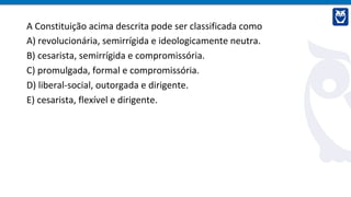 A Constituição acima descrita pode ser classificada como
A) revolucionária, semirrígida e ideologicamente neutra.
B) cesarista, semirrígida e compromissória.
C) promulgada, formal e compromissória.
D) liberal-social, outorgada e dirigente.
E) cesarista, flexível e dirigente.
 
