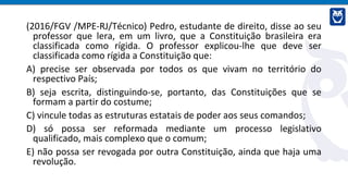 (2016/FGV /MPE-RJ/Técnico) Pedro, estudante de direito, disse ao seu
professor que lera, em um livro, que a Constituição brasileira era
classificada como rígida. O professor explicou-lhe que deve ser
classificada como rígida a Constituição que:
A) precise ser observada por todos os que vivam no território do
respectivo País;
B) seja escrita, distinguindo-se, portanto, das Constituições que se
formam a partir do costume;
C) vincule todas as estruturas estatais de poder aos seus comandos;
D) só possa ser reformada mediante um processo legislativo
qualificado, mais complexo que o comum;
E) não possa ser revogada por outra Constituição, ainda que haja uma
revolução.
 
