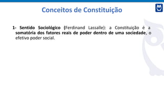 Conceitos de Constituição
1- Sentido Sociológico (Ferdinand Lassalle): a Constituição é a
somatória dos fatores reais de poder dentro de uma sociedade, o
efetivo poder social.
 