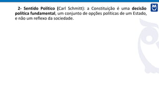2- Sentido Político (Carl Schmitt): a Constituição é uma decisão
política fundamental, um conjunto de opções políticas de um Estado,
e não um reflexo da sociedade.
 