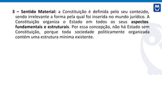 3 – Sentido Material: a Constituição é definida pelo seu conteúdo,
sendo irrelevante a forma pela qual foi inserida no mundo jurídico. A
Constituição organiza o Estado em todos os seus aspectos
fundamentais e estruturais. Por essa concepção, não há Estado sem
Constituição, porque toda sociedade politicamente organizada
contém uma estrutura mínima existente.
 