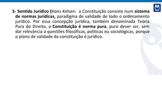 5- Sentido Jurídico (Hans Kelsen: a Constituição consiste num sistema
de normas jurídicas, paradigma de validade de todo o ordenamento
jurídico. Por essa concepção jurídica, também denominada Teoria
Pura do Direito, a Constituição é norma pura, puro dever ser, sem
dar relevância a questões filosóficas, políticas ou sociológicas, porque
o plano de validade da constituição é jurídico.
 