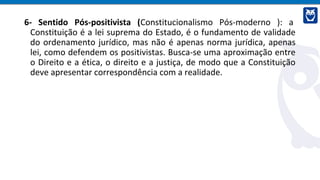 6- Sentido Pós-positivista (Constitucionalismo Pós-moderno ): a
Constituição é a lei suprema do Estado, é o fundamento de validade
do ordenamento jurídico, mas não é apenas norma jurídica, apenas
lei, como defendem os positivistas. Busca-se uma aproximação entre
o Direito e a ética, o direito e a justiça, de modo que a Constituição
deve apresentar correspondência com a realidade.
 