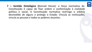 7 – Sentido Ontológico (Konrad Hesse): a força normativa da
Constituição é capaz de fixar ordem e conformação à realidade
política e social. A Constituição normativa restringe o arbítrio
desmedido de alguns e protege o Estado. Vincula as instituições,
vincula as pessoas e todos os poderes atuantes.
 