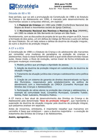 ECA para TJ-PR
teoria e questões
Aula 00 - Prof. Ricardo Torques
Prof. Ricardo Torques www.estrategiaconcursos.com.br 10 de 29
Década de 80 e 90
Esse período, que vai até a promulgação da Constituição de 1988 e do Estatuto
da Criança e do Adolescente em 1990, é marcado pelo desenvolvimento de
movimentos sociais e conquistas efetivas, em especial:
A Pastoral da Criança em 1983 pela CNBB (Conferência Nacional dos
Bispos do Brasil e movimentos sociais da Igreja Católica).
O Movimento Nacional dos Meninos e Meninas de Rua (MNMMR),
em 1985 na cidade de São Bernardo do Campo em São Paulo.
Paralelamente, com as discussões do projeto de lei que deu origem ao ECA, houve
a formação de dois polos, um em defesa do Código de Menores e outro em defesa
do novo Estatuto. De um lado estava a defesa da doutrina da situação irregular,
do outro a doutrina da proteção integral.
A CF e o ECA
A Constituição de 1988 e o Estatuto da Criança e do adolescente são marcantes
por consolidar uma mudança de paradigma na proteção de crianças e
adolescentes. Essa é a base fundamental sobre a qual serão desenvolvidas nossas
aulas. Desse modo, a título de evolução, vamos trazer de forma sintetizada as
principais mudanças vivenciadas:
Modelo jurídico que privilegia a dignidade da pessoa.
Adoção da doutrina da proteção integral em substituição da doutrina da
situação irregular.
Tratamento da situação jurídica das crianças e adolescentes como política
pública.
Criação de um sistema de garantia de direitos descentralizado na figura
dos Municípios, responsáveis pelo estabelecimento da política de
atendimento com a intermediação do CMDCA (Conselho Municipal dos
Direitos das Crianças e Adolescentes).
Participação de vários atores na proteção das crianças e adolescentes, a
exemplo da comunidade local, Conselhos Municipais, Conselho Tutelar,
família, Poder Judiciário, Ministério Público.
A CF marca a fase atual de desenvolvimento dos Direitos da Criança e do
Adolescente fase da proteção integral representa a
superação da doutrina da situação irregular pela doutrina da proteção integral,
que passamos analisar em separado.
Antes de iniciarmos, entretanto, é importante ressaltar que marcamos em
vermelho 4 fases que sintetizam para a doutrina majoritária a evolução do
tratamento dos Direitos da Criança e do Adolescentes.
Assim, agregando...
00000000000
00000000000 - DEMO
 
