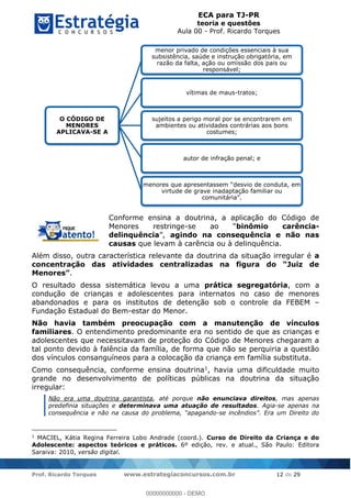 ECA para TJ-PR
teoria e questões
Aula 00 - Prof. Ricardo Torques
Prof. Ricardo Torques www.estrategiaconcursos.com.br 12 de 29
Conforme ensina a doutrina, a aplicação do Código de
Menores restringe- binômio carência-
delinquência , agindo na consequência e não nas
causas que levam à carência ou à delinquência.
Além disso, outra característica relevante da doutrina da situação irregular é a
.
O resultado dessa sistemática levou a uma prática segregatória, com a
condução de crianças e adolescentes para internatos no caso de menores
abandonados e para os institutos de detenção sob o controle da FEBEM
Fundação Estadual do Bem-estar do Menor.
Não havia também preocupação com a manutenção de vínculos
familiares. O entendimento predominante era no sentido de que as crianças e
adolescentes que necessitavam de proteção do Código de Menores chegaram a
tal ponto devido à falência da família, de forma que não se perquiria a questão
dos vínculos consanguíneos para a colocação da criança em família substituta.
Como consequência, conforme ensina doutrina1, havia uma dificuldade muito
grande no desenvolvimento de políticas públicas na doutrina da situação
irregular:
Não era uma doutrina garantista, até porque não enunciava direitos, mas apenas
predefinia situações e determinava uma atuação de resultados. Agia-se apenas na
-
1
MACIEL, Kátia Regina Ferreira Lobo Andrade (coord.). Curso de Direito da Criança e do
Adolescente: aspectos teóricos e práticos. 6º edição, rev. e atual., São Paulo: Editora
Saraiva: 2010, versão digital.
O CÓDIGO DE
MENORES
APLICAVA-SE A
menor privado de condições essenciais à sua
subsistência, saúde e instrução obrigatória, em
razão da falta, ação ou omissão dos pais ou
responsável;
vítimas de maus-tratos;
sujeitos a perigo moral por se encontrarem em
ambientes ou atividades contrárias aos bons
costumes;
autor de infração penal; e
virtude de grave inadaptação familiar ou
00000000000
00000000000 - DEMO
 