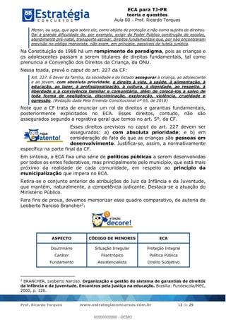 ECA para TJ-PR
teoria e questões
Aula 00 - Prof. Ricardo Torques
Prof. Ricardo Torques www.estrategiaconcursos.com.br 13 de 29
Menor, ou seja, que agia sobre ele, como objeto de proteção e não como sujeito de direitos.
Daí a grande dificuldade de, por exemplo, exigir do Poder Público construção de escolas,
atendimento pré-natal, transporte escolar, direitos fundamentais que, por não encontrarem
previsão no código menorista, não eram, em princípio, passíveis de tutela jurídica.
Na Constituição de 1988 há um rompimento de paradigma, pois as crianças e
os adolescentes passam a serem titulares de direitos fundamentais, tal como
prenuncia a Convenção dos Direitos da Criança, da ONU.
Nessa toada, prevê o caput do art. 227 da CF:
Art. 227. É dever da família, da sociedade e do Estado assegurar à criança, ao adolescente
e ao jovem, com absoluta prioridade, o direito à vida, à saúde, à alimentação, à
educação, ao lazer, à profissionalização, à cultura, à dignidade, ao respeito, à
liberdade e à convivência familiar e comunitária, além de colocá-los a salvo de
toda forma de negligência, discriminação, exploração, violência, crueldade e
opressão. (Redação dada Pela Emenda Constitucional nº 65, de 2010)
Note que a CF trata de enunciar um rol de direitos e garantias fundamentais,
posteriormente explicitados no ECA. Esses direitos, contudo, não são
assegurados segundo a regrativa geral que temos no art. 5º, da CF.
Esses direitos previstos no caput do art. 227 devem ser
assegurados: a) com absoluta prioridade; e b) em
consideração do fato de que as crianças são pessoas em
desenvolvimento. Justifica-se, assim, a normativamente
específica na parte final da CF.
Em sintonia, o ECA fixa uma série de políticas públicas a serem desenvolvidas
por todos os entes federativos, mas principalmente pelo município, que está mais
próximo da realidade de cada comunidade, em respeito ao princípio da
municipalização que impera no ECA.
Retira-se o conjunto anterior de atribuições do Juiz da Infância e da Juventude,
que mantém, naturalmente, a competência judicante. Destaca-se a atuação do
Ministério Público.
Para fins de prova, devemos memorizar esse quadro comparativo, de autoria de
Leoberto Narciso Brancher2:
ASPECTO CÓDIGO DE MENORES ECA
Doutrinário
Caráter
Fundamento
Situação Irregular
Filantrópico
Assistencialista
Proteção Integral
Política Pública
Direito Subjetivo
2
BRANCHER, Leoberto Narciso. Organização e gestão do sistema de garantias de direitos
da infância e da juventude. Encontros pela justiça na educação. Brasília: Fundescola/MEC,
2000, p. 126.
00000000000
00000000000 - DEMO
 
