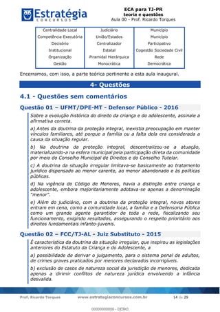 ECA para TJ-PR
teoria e questões
Aula 00 - Prof. Ricardo Torques
Prof. Ricardo Torques www.estrategiaconcursos.com.br 14 de 29
Centralidade Local
Competência Executória
Decisório
Institucional
Organização
Gestão
Judiciário
União/Estados
Centralizador
Estatal
Piramidal Hierárquica
Monocrática
Município
Município
Participativo
Cogestão Sociedade Civil
Rede
Democrática
Encerramos, com isso, a parte teórica pertinente a esta aula inaugural.
4- Questões
4.1 - Questões sem comentários
Questão 01 UFMT/DPE-MT - Defensor Público - 2016
Sobre a evolução histórica do direito da criança e do adolescente, assinale a
afirmativa correta.
a) Antes da doutrina da proteção integral, inexistia preocupação em manter
vínculos familiares, até porque a família ou a falta dela era considerada a
causa da situação regular.
b) Na doutrina da proteção integral, descentralizou-se a atuação,
materializando-a na esfera municipal pela participação direta da comunidade
por meio do Conselho Municipal de Direitos e do Conselho Tutelar.
c) A doutrina da situação irregular limitava-se basicamente ao tratamento
jurídico dispensado ao menor carente, ao menor abandonado e às políticas
públicas.
d) Na vigência do Código de Menores, havia a distinção entre criança e
adolescente, embora majoritariamente adotava-se apenas a denominação
e) Além do judiciário, com a doutrina da proteção integral, novos atores
entram em cena, como a comunidade local, a família e a Defensoria Pública
como um grande agente garantidor de toda a rede, fiscalizando seu
funcionamento, exigindo resultados, assegurando o respeito prioritário aos
direitos fundamentais infanto-juvenis.
Questão 02 FCC/TJ-AL - Juiz Substituto - 2015
É característica da doutrina da situação irregular, que inspirou as legislações
anteriores do Estatuto da Criança e do Adolescente, a
a) possibilidade de derivar o julgamento, para o sistema penal de adultos,
de crimes graves praticados por menores declarados incorrigíveis.
b) exclusão de casos de natureza social da jurisdição de menores, dedicada
apenas a dirimir conflitos de natureza jurídica envolvendo a infância
desvalida.
00000000000
00000000000 - DEMO
 