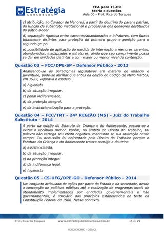 ECA para TJ-PR
teoria e questões
Aula 00 - Prof. Ricardo Torques
Prof. Ricardo Torques www.estrategiaconcursos.com.br 15 de 29
c) atribuição, ao Curador de Menores, a partir da doutrina do parens patriae,
da função de substituto institucional e processual dos genitores destituídos
do pátrio-poder.
d) separação rigorosa entre carentes/abandonados e infratores, com fluxos
totalmente distintos para proteção do primeiro grupo e punição para o
segundo grupo.
e) possibilidade de aplicação da medida de internação a menores carentes,
abandonados, inadaptados e infratores, ainda que seu cumprimento possa
se dar em unidades distintas e com maior ou menor nível de contenção.
Questão 03 FCC/DPE-SP - Defensor Público - 2013
Analisando-se os paradigmas legislativos em matéria de infância e
juventude, pode-se afirmar que antes da edição do Código de Mello Mattos,
em 1927, vigorava o modelo.
a) higienista
b) da situação irregular.
c) penal indiferenciado.
d) da proteção integral.
e) da institucionalização para a proteção.
Questão 04 FCC/TRT - 24ª REGIÃO (MS) - Juiz do Trabalho
Substituto - 2014
A partir da edição do Estatuto da Criança e do Adolescente, passou-se a
evitar o vocábulo menor. Porém, no âmbito do Direito do Trabalho, tal
palavra não carrega seu efeito negativo, mantendo-se sua utilização nesse
campo. Tal discussão foi enfrentada pelo Direito do Trabalho porque o
Estatuto da Criança e do Adolescente trouxe consigo a doutrina
a) assistencialista.
b) da situação irregular.
c) da proteção integral
d) da indiferença legal.
e) higienista
Questão 05 - CS-UFG/DPE-GO - Defensor Público - 2014
Um conjunto articulado de ações por parte do Estado e da sociedade, desde
a concepção de políticas públicas até a realização de programas locais de
atendimento implementados por entidades governamentais e não
governamentais, é corolário dos princípios estabelecidos no texto da
Constituição Federal de 1988. Nesse contexto,
00000000000
00000000000 - DEMO
 