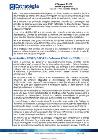 ECA para TJ-PR
teoria e questões
Aula 00 - Prof. Ricardo Torques
Prof. Ricardo Torques www.estrategiaconcursos.com.br 16 de 29
a) a criança e o adolescente são objetos do direito e alvos da doutrina jurídica
de proteção do menor em situação irregular, nos casos de abandono, prática
de infração penal, desvio de conduta, falta de assistência, entre outros.
b) a doutrina da proteção integral originada através da Convenção dos
Direitos da Criança aprovada pela ONU, ratificada no Brasil pela Lei Federal
n. 728, de 14 de setembro de 1990, reafirma-se na doutrina do menor em
situação irregular.
c) a Lei n. 8.069/1990 é instrumento de controle social da infância e do
adolescente, vítimas de omissões da família, da sociedade e do Estado em
seus direitos básicos, dirigindo-se primariamente ao conflito instalado.
d) a lei abrange uma gama variada de disciplinas voltadas à proteção dos
direitos da criança e do adolescente, com a responsabilidade solidariamente
distribuída entre a família, a sociedade e o Estado.
e) a proteção dos direitos da criança e do adolescente é do Estado, que
assume primariamente a responsabilidade, tendo como princípio a adoção
do menor em situação irregular.
Questão 06 CESPE/DPE-PI - Defensor Público - 2009
Com o objetivo de garantir o desenvolvimento físico, mental, moral,
espiritual e social, em condições de liberdade e dignidade, o Estado brasileiro
tem o dever de garantir as necessidades das crianças e dos adolescentes,
velando pelo seu direito à vida, à saúde, à educação, à convivência, ao lazer,
à liberdade, à profissionalização, entre outros. Nesse sentido, é correto
afirmar que o ECA
a) reconhece que as crianças e os adolescentes são sujeitos especiais,
titulares de direitos absolutos e merecedores de atenção jurídica
preferencial, posto que a CF, ao consagrar o princípio da proteção integral,
impõe ao juiz que desconsidere a finalidade social, o bem comum e os
direitos individuais e coletivos.
b) baseou-se no princípio da indisponibilidade dos direitos fundamentais, por
meio do qual foram estabelecidas as Diretrizes das Nações Unidas para a
Prevenção da Delinquência Juvenil e o critério cronológico da psicologia
evolutiva para diferenciar crianças, adolescentes e jovens adultos.
c) aperfeiçoou a doutrina da situação irregular, esposada pelo Código de
Menores, estendendo a aplicação das medidas socioeducativas destinadas à
reabilitação física, moral e psíquica de crianças e adolescentes infratores.
d) utilizou-se da tipologia de Enrico Ferri para definir os critérios capazes de
estipular o grau de periculosidade dos menores infratores e o consequente
risco social de sua permanência no seio da sociedade.
e) afastou-se da doutrina de situação irregular que caracterizou o antigo
Código de Menores, haja vista este ser voltado apenas aos menores em
situação irregular, isto é, àqueles que se encontram em conflito com a lei ou
que se encontram privados de assistência, por qualquer motivo. O ECA, ao
00000000000
00000000000 - DEMO
 