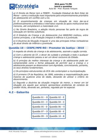 ECA para TJ-PR
teoria e questões
Aula 00 - Prof. Ricardo Torques
Prof. Ricardo Torques www.estrategiaconcursos.com.br 18 de 29
a) O Direito do Menor tem a FEBEM - Fundação Estadual de Bem Estar do
Menor - como a instituição mais importante para encaminhamento prioritário
do adolescente em conflito com a lei.
b) O encaminhamento de crianças em situação de risco dar-se-á
preferencialmente a orfanatos e internatos visando ao apoio institucional dos
menores, até completarem a maioridade civil.
c) No Direito Brasileiro, a adoção intuito personae faz parte da regra de
colocação em família substituta.
d) O Estatuto da Criança e do Adolescente (Lei 8069/90) instituiu, entre
outros princípios, o da Proteção Integral à infância e à juventude.
e) A Doutrina da Situação Irregular é uma das principais linhas norteadoras
do atual direito da infância e juventude.
Questão 10 CESPE/MPE-RO - Promotor de Justiça - 2010
A respeito do direito da criança e do adolescente, assinale a opção correta.
a) Com o advento da CF, o dever de cuidado e proteção a toda e qualquer
criança e adolescente passou a ser um dever exclusivo do Estado.
b) O princípio do melhor interesse da criança e do adolescente pode ser
compreendido como a forma adequada de permitir que a criança e o
adolescente possam se desenvolver com dignidade, concretizando, portanto,
os seus direitos fundamentais.
c) Os princípios estruturantes do ECA não contemplam a municipalização.
d) O primeiro CP da República, de 1890, estendeu a responsabilização para
maiores de quatorze anos de idade, deixando de utilizar o critério do
discernimento.
e) Segundo a doutrina da situação irregular do menor, o menor em tal
situação era aquele que sempre apresentava problemas de conduta de
caráter ilícito, devendo ser, portanto, regulado por lei especial.
4.2 - Gabarito
Questão 01 B Questão 02 - E
Questão 03 C Questão 04 - C
Questão 05 - D Questão 06 E
Questão 07 D Questão 08 - E
Questão 09 D Questão 10 - B
00000000000
00000000000 - DEMO
 