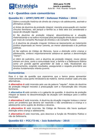 ECA para TJ-PR
teoria e questões
Aula 00 - Prof. Ricardo Torques
Prof. Ricardo Torques www.estrategiaconcursos.com.br 19 de 29
4.3 - Questões com comentários
Questão 01 UFMT/DPE-MT - Defensor Público - 2016
Sobre a evolução histórica do direito da criança e do adolescente, assinale a
afirmativa correta.
a) Antes da doutrina da proteção integral, inexistia preocupação em manter
vínculos familiares, até porque a família ou a falta dela era considerada a
causa da situação regular.
b) Na doutrina da proteção integral, descentralizou-se a atuação,
materializando-a na esfera municipal pela participação direta da comunidade
por meio do Conselho Municipal de Direitos e do Conselho Tutelar.
c) A doutrina da situação irregular limitava-se basicamente ao tratamento
jurídico dispensado ao menor carente, ao menor abandonado e às políticas
públicas.
d) Na vigência do Código de Menores, havia a distinção entre criança e
adolescente, embora majoritariamente adotava-se apenas a denominação
e) Além do judiciário, com a doutrina da proteção integral, novos atores
entram em cena, como a comunidade local, a família e a Defensoria Pública
como um grande agente garantidor de toda a rede, fiscalizando seu
funcionamento, exigindo resultados, assegurando o respeito prioritário aos
direitos fundamentais infanto-juvenis.
Comentários
Esse é o tipo de questão que esperamos que a banca possa apresentar
relativamente a essa parte introdutória da matéria. Vamos analisar cada uma das
alternativas.
A alternativa A es
da proteção integral inexistia a preocupação com a manutenção dos vínculos
familiares.
A alternativa B está correta e é o gabarito da questão. A doutrina da proteção
integral se baseia na descentralização da atuação com destaque para a esfera
municipal.
A alternativa C está incorreta. A doutrina da situação irregular tratava o menor
como um problema que deveria ser resolvido e não considerava a criança e o
adolescente como sujeito de direitos e deveres.
A alternativa D está incorreta. No Código de Menores não havia qualquer
distinção entre criança e adolescente.
A alternativa E está incorreta, pois descreve a função do Ministério Público e
não da Defensoria.
Questão 02 FCC/TJ-AL - Juiz Substituto - 2015
00000000000
00000000000 - DEMO
 