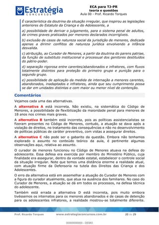 ECA para TJ-PR
teoria e questões
Aula 00 - Prof. Ricardo Torques
Prof. Ricardo Torques www.estrategiaconcursos.com.br 20 de 29
É característica da doutrina da situação irregular, que inspirou as legislações
anteriores do Estatuto da Criança e do Adolescente, a
a) possibilidade de derivar o julgamento, para o sistema penal de adultos,
de crimes graves praticados por menores declarados incorrigíveis.
b) exclusão de casos de natureza social da jurisdição de menores, dedicada
apenas a dirimir conflitos de natureza jurídica envolvendo a infância
desvalida.
c) atribuição, ao Curador de Menores, a partir da doutrina do parens patriae,
da função de substituto institucional e processual dos genitores destituídos
do pátrio-poder.
d) separação rigorosa entre carentes/abandonados e infratores, com fluxos
totalmente distintos para proteção do primeiro grupo e punição para o
segundo grupo.
e) possibilidade de aplicação da medida de internação a menores carentes,
abandonados, inadaptados e infratores, ainda que seu cumprimento possa
se dar em unidades distintas e com maior ou menor nível de contenção.
Comentários
Vejamos cada uma das alternativas.
A alternativa A está incorreta. Não existiu, na sistemática do Código de
Menores, a possibilidade de flexibilização da maioridade penal para menores de
18 anos nos crimes mais graves.
A alternativa B também está incorreta, pois as políticas assistencialistas se
fizeram presentes no Código de Menores, contudo, a atuação se dava após a
violação de direitos, no tratamento das consequências e não no desenvolvimento
de políticas públicas de caráter preventivo, com vistas a assegurar direitos.
A alternativa C não pode ser o gabarito da questão. Embora não tenhamos
explorado o assunto no conteúdo teórico da aula, é pertinente algumas
observações aqui, relativa ao assunto.
O curador de menores funcionou no Código de Menores atuava na defesa do
adolescente. Essa defesa era exercida por membro do Ministério Público, cuja
finalidade era assegurar, dentro da vontade estatal, estabelecer o controle social
da situação irregular. Note que temos uma distância enorme a realidade atual,
com atuação firme da Defensoria na tutela dos Direitos das Criança e dos
Adolescentes.
O erro da alternativa está em assemelhar a atuação do Curador de Menores com
a figura do curador atualmente, que atua na ausência dos familiares. No caso do
Curador de Menores, a atuação se dá em todos os processos, na defesa técnica
do adolescente.
Também está errada a alternativa D está incorreta, pois muito embora
tivéssemos os internatos para os menores abandonados e de casas de detenção
para os adolescentes infratores, a realidade mostrou-se totalmente diferente.
00000000000
00000000000 - DEMO
 