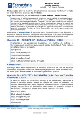 ECA para TJ-PR
teoria e questões
Aula 00 - Prof. Ricardo Torques
Prof. Ricardo Torques www.estrategiaconcursos.com.br 21 de 29
Muitas vezes, embora mantidos em alojamentos separados mantinham contato
ao longo do dia na execução de atividades.
Veja, nesse contexto, os ensinamentos de João Batista Costa Saraiva:
Neste tempo, de vigência do Código de Menores, a grande maioria da população infanto-
juvenil recolhida às entidades de internação do sistema FEBEM no Brasil, na ordem de 80%,
como crime na legislação penal brasileira. Estava consagrado um sistema de controle da
pobreza, que Emílio Garcia Mendez define como sociopenal, na medida em que se aplicavam
sanções de privação de liberdade a situações não tipificadas como delito, subtraindo-se
garantias processuais. Prendiam a vítima. Esta também era a ordem que imperava nos
Juizados de Menores.
Finalmente, a alternativa E é a correta que de acordo com a citação acima
enuncia a internação como medida de segregação de crianças e adolescentes
pobres e marginalizados, independentemente da prática de ato infracional.
Questão 03 FCC/DPE-SP - Defensor Público - 2013
Analisando-se os paradigmas legislativos em matéria de infância e
juventude, pode-se afirmar que antes da edição do Código de Mello Mattos,
em 1927, vigorava o modelo.
a) higienista
b) da situação irregular.
c) penal indiferenciado.
d) da proteção integral.
e) da institucionalização para a proteção.
Comentários
O Código Mello Matos representou a definitiva superação da fase de absoluta
indiferença e ingresso na fase da mera imputação penal ou penal indiferenciado,
de modo que a alternativa C é a correta e gabarito da questão.
Questão 04 FCC/TRT - 24ª REGIÃO (MS) - Juiz do Trabalho
Substituto - 2014
A partir da edição do Estatuto da Criança e do Adolescente, passou-se a
evitar o vocábulo menor. Porém, no âmbito do Direito do Trabalho, tal
palavra não carrega seu efeito negativo, mantendo-se sua utilização nesse
campo. Tal discussão foi enfrentada pelo Direito do Trabalho porque o
Estatuto da Criança e do Adolescente trouxe consigo a doutrina
a) assistencialista.
b) da situação irregular.
c) da proteção integral
d) da indiferença legal.
e) higienista
00000000000
00000000000 - DEMO
 