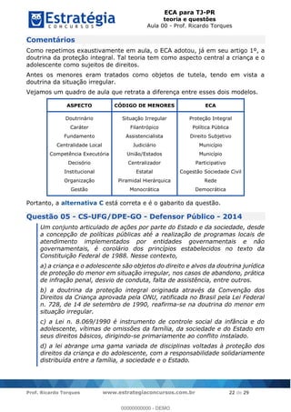 ECA para TJ-PR
teoria e questões
Aula 00 - Prof. Ricardo Torques
Prof. Ricardo Torques www.estrategiaconcursos.com.br 22 de 29
Comentários
Como repetimos exaustivamente em aula, o ECA adotou, já em seu artigo 1º, a
doutrina da proteção integral. Tal teoria tem como aspecto central a criança e o
adolescente como sujeitos de direitos.
Antes os menores eram tratados como objetos de tutela, tendo em vista a
doutrina da situação irregular.
Vejamos um quadro de aula que retrata a diferença entre esses dois modelos.
ASPECTO CÓDIGO DE MENORES ECA
Doutrinário
Caráter
Fundamento
Centralidade Local
Competência Executória
Decisório
Institucional
Organização
Gestão
Situação Irregular
Filantrópico
Assistencialista
Judiciário
União/Estados
Centralizador
Estatal
Piramidal Hierárquica
Monocrática
Proteção Integral
Política Pública
Direito Subjetivo
Município
Município
Participativo
Cogestão Sociedade Civil
Rede
Democrática
Portanto, a alternativa C está correta e é o gabarito da questão.
Questão 05 - CS-UFG/DPE-GO - Defensor Público - 2014
Um conjunto articulado de ações por parte do Estado e da sociedade, desde
a concepção de políticas públicas até a realização de programas locais de
atendimento implementados por entidades governamentais e não
governamentais, é corolário dos princípios estabelecidos no texto da
Constituição Federal de 1988. Nesse contexto,
a) a criança e o adolescente são objetos do direito e alvos da doutrina jurídica
de proteção do menor em situação irregular, nos casos de abandono, prática
de infração penal, desvio de conduta, falta de assistência, entre outros.
b) a doutrina da proteção integral originada através da Convenção dos
Direitos da Criança aprovada pela ONU, ratificada no Brasil pela Lei Federal
n. 728, de 14 de setembro de 1990, reafirma-se na doutrina do menor em
situação irregular.
c) a Lei n. 8.069/1990 é instrumento de controle social da infância e do
adolescente, vítimas de omissões da família, da sociedade e do Estado em
seus direitos básicos, dirigindo-se primariamente ao conflito instalado.
d) a lei abrange uma gama variada de disciplinas voltadas à proteção dos
direitos da criança e do adolescente, com a responsabilidade solidariamente
distribuída entre a família, a sociedade e o Estado.
00000000000
00000000000 - DEMO
 