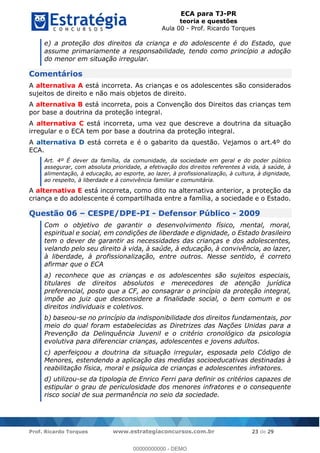 ECA para TJ-PR
teoria e questões
Aula 00 - Prof. Ricardo Torques
Prof. Ricardo Torques www.estrategiaconcursos.com.br 23 de 29
e) a proteção dos direitos da criança e do adolescente é do Estado, que
assume primariamente a responsabilidade, tendo como princípio a adoção
do menor em situação irregular.
Comentários
A alternativa A está incorreta. As crianças e os adolescentes são considerados
sujeitos de direito e não mais objetos de direito.
A alternativa B está incorreta, pois a Convenção dos Direitos das crianças tem
por base a doutrina da proteção integral.
A alternativa C está incorreta, uma vez que descreve a doutrina da situação
irregular e o ECA tem por base a doutrina da proteção integral.
A alternativa D está correta e é o gabarito da questão. Vejamos o art.4º do
ECA.
Art. 4º É dever da família, da comunidade, da sociedade em geral e do poder público
assegurar, com absoluta prioridade, a efetivação dos direitos referentes à vida, à saúde, à
alimentação, à educação, ao esporte, ao lazer, à profissionalização, à cultura, à dignidade,
ao respeito, à liberdade e à convivência familiar e comunitária.
A alternativa E está incorreta, como dito na alternativa anterior, a proteção da
criança e do adolescente é compartilhada entre a família, a sociedade e o Estado.
Questão 06 CESPE/DPE-PI - Defensor Público - 2009
Com o objetivo de garantir o desenvolvimento físico, mental, moral,
espiritual e social, em condições de liberdade e dignidade, o Estado brasileiro
tem o dever de garantir as necessidades das crianças e dos adolescentes,
velando pelo seu direito à vida, à saúde, à educação, à convivência, ao lazer,
à liberdade, à profissionalização, entre outros. Nesse sentido, é correto
afirmar que o ECA
a) reconhece que as crianças e os adolescentes são sujeitos especiais,
titulares de direitos absolutos e merecedores de atenção jurídica
preferencial, posto que a CF, ao consagrar o princípio da proteção integral,
impõe ao juiz que desconsidere a finalidade social, o bem comum e os
direitos individuais e coletivos.
b) baseou-se no princípio da indisponibilidade dos direitos fundamentais, por
meio do qual foram estabelecidas as Diretrizes das Nações Unidas para a
Prevenção da Delinquência Juvenil e o critério cronológico da psicologia
evolutiva para diferenciar crianças, adolescentes e jovens adultos.
c) aperfeiçoou a doutrina da situação irregular, esposada pelo Código de
Menores, estendendo a aplicação das medidas socioeducativas destinadas à
reabilitação física, moral e psíquica de crianças e adolescentes infratores.
d) utilizou-se da tipologia de Enrico Ferri para definir os critérios capazes de
estipular o grau de periculosidade dos menores infratores e o consequente
risco social de sua permanência no seio da sociedade.
00000000000
00000000000 - DEMO
 