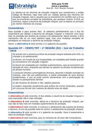 ECA para TJ-PR
teoria e questões
Aula 00 - Prof. Ricardo Torques
Prof. Ricardo Torques www.estrategiaconcursos.com.br 24 de 29
e) afastou-se da doutrina de situação irregular que caracterizou o antigo
Código de Menores, haja vista este ser voltado apenas aos menores em
situação irregular, isto é, àqueles que se encontram em conflito com a lei ou
que se encontram privados de assistência, por qualquer motivo. O ECA, ao
contrário, segue a doutrina da proteção integral, que se baseia no princípio
do melhor interesse da criança.
Comentários
Essa questão é para acertar fácil. Já sabemos perfeitamente que o Eca foi
responsável por afastar a doutrina da situação irregular e instaurar uma nova
fase na proteção dos direitos da criança e do adolescente. Nesse sentido, o ECA
representa não só um novo diploma legal, mas uma mudança completa de
paradigma ao instaurar a doutrina da proteção integral.
Assim, a alternativa E está correta e é o gabarito da questão.
Questão 07 CESPE/TRT - 1ª REGIÃO (RJ) - Juiz do Trabalho
- 2010
De acordo com a doutrina jurídica da proteção integral adotada pelo ECA, as
crianças e os adolescentes
a) devem, em função de sua incapacidade, ser tutelados pelo Estado quando
se encontrarem em situação irregular.
b) devem ser protegidos por medidas suplementares, caso se encontrem em
situação de risco, enquanto aos demais se aplicam os direitos fundamentais
da pessoa humana.
c) possuem direitos e prerrogativas diversas, devendo o Estado conceder às
crianças, mas não aos adolescentes, a tutela antecipada de seus direitos
fundamentais, o que só pode ocorrer plenamente com a participação do
Estado no planejamento familiar.
d) são titulares de direitos e não, objetos passivos.
e) podem responder penalmente pela prática de crimes hediondos, quando
em concurso formal com maiores de dezoito anos de idade.
Comentários
A alternativa A está incorreta. O Eca afastou a doutrina da situação irregular e
essa expressão não é mais utilizada.
A alternativa B está incorreta. Aplica-se a doutrina da proteção integral, por
isso não se fala mais em medidas suplementares de proteção.
A alternativa C está incorreta. A criança e o adolescente são sujeitos de direitos
e deveres. O erro da questão está em excluir o adolescente da proteção integral.
A alternativa D está correta e é o gabarito da questão. Essa é exatamente a
ideia da proteção integral.
A alternativa E está incorreta, pois os menores de 18 anos são inimputáveis.
00000000000
00000000000 - DEMO
 