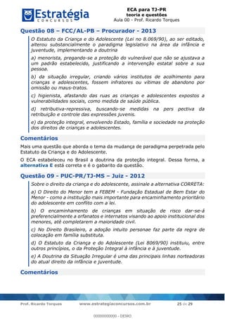 ECA para TJ-PR
teoria e questões
Aula 00 - Prof. Ricardo Torques
Prof. Ricardo Torques www.estrategiaconcursos.com.br 25 de 29
Questão 08 FCC/AL-PB Procurador - 2013
O Estatuto da Criança e do Adolescente (Lei no 8.069/90), ao ser editado,
alterou substancialmente o paradigma legislativo na área da infância e
juventude, implementando a doutrina
a) menorista, pregando-se a proteção do vulnerável que não se ajustava a
um padrão estabelecido, justificando a intervenção estatal sobre a sua
pessoa.
b) da situação irregular, criando vários institutos de acolhimento para
crianças e adolescentes, fossem infratores ou vítimas de abandono por
omissão ou maus-tratos.
c) higienista, afastando das ruas as crianças e adolescentes expostos a
vulnerabilidades sociais, como medida de saúde pública.
d) retributiva-repressiva, buscando-se medidas na pers pectiva da
retribuição e controle das expressões juvenis.
e) da proteção integral, envolvendo Estado, família e sociedade na proteção
dos direitos de crianças e adolescentes.
Comentários
Mais uma questão que aborda o tema da mudança de paradigma perpetrada pelo
Estatuto da Criança e do Adolescente.
O ECA estabeleceu no Brasil a doutrina da proteção integral. Dessa forma, a
alternativa E está correta e é o gabarito da questão.
Questão 09 - PUC-PR/TJ-MS Juiz - 2012
Sobre o direito da criança e do adolescente, assinale a alternativa CORRETA:
a) O Direito do Menor tem a FEBEM - Fundação Estadual de Bem Estar do
Menor - como a instituição mais importante para encaminhamento prioritário
do adolescente em conflito com a lei.
b) O encaminhamento de crianças em situação de risco dar-se-á
preferencialmente a orfanatos e internatos visando ao apoio institucional dos
menores, até completarem a maioridade civil.
c) No Direito Brasileiro, a adoção intuito personae faz parte da regra de
colocação em família substituta.
d) O Estatuto da Criança e do Adolescente (Lei 8069/90) instituiu, entre
outros princípios, o da Proteção Integral à infância e à juventude.
e) A Doutrina da Situação Irregular é uma das principais linhas norteadoras
do atual direito da infância e juventude.
Comentários
00000000000
00000000000 - DEMO
 