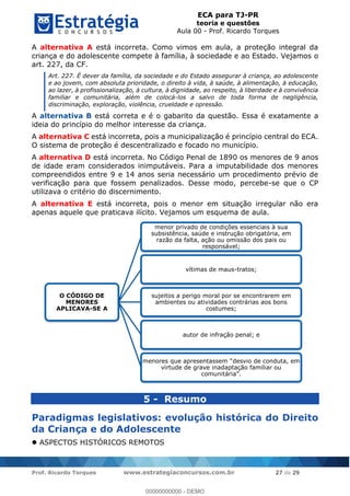 ECA para TJ-PR
teoria e questões
Aula 00 - Prof. Ricardo Torques
Prof. Ricardo Torques www.estrategiaconcursos.com.br 27 de 29
A alternativa A está incorreta. Como vimos em aula, a proteção integral da
criança e do adolescente compete à família, à sociedade e ao Estado. Vejamos o
art. 227, da CF.
Art. 227. É dever da família, da sociedade e do Estado assegurar à criança, ao adolescente
e ao jovem, com absoluta prioridade, o direito à vida, à saúde, à alimentação, à educação,
ao lazer, à profissionalização, à cultura, à dignidade, ao respeito, à liberdade e à convivência
familiar e comunitária, além de colocá-los a salvo de toda forma de negligência,
discriminação, exploração, violência, crueldade e opressão.
A alternativa B está correta e é o gabarito da questão. Essa é exatamente a
ideia do princípio do melhor interesse da criança.
A alternativa C está incorreta, pois a municipalização é princípio central do ECA.
O sistema de proteção é descentralizado e focado no município.
A alternativa D está incorreta. No Código Penal de 1890 os menores de 9 anos
de idade eram considerados inimputáveis. Para a imputabilidade dos menores
compreendidos entre 9 e 14 anos seria necessário um procedimento prévio de
verificação para que fossem penalizados. Desse modo, percebe-se que o CP
utilizava o critério do discernimento.
A alternativa E está incorreta, pois o menor em situação irregular não era
apenas aquele que praticava ilícito. Vejamos um esquema de aula.
5 - Resumo
Paradigmas legislativos: evolução histórica do Direito
da Criança e do Adolescente
ASPECTOS HISTÓRICOS REMOTOS
O CÓDIGO DE
MENORES
APLICAVA-SE A
menor privado de condições essenciais à sua
subsistência, saúde e instrução obrigatória, em
razão da falta, ação ou omissão dos pais ou
responsável;
vítimas de maus-tratos;
sujeitos a perigo moral por se encontrarem em
ambientes ou atividades contrárias aos bons
costumes;
autor de infração penal; e
virtude de grave inadaptação familiar ou
00000000000
00000000000 - DEMO
 