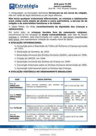ECA para TJ-PR
teoria e questões
Aula 00 - Prof. Ricardo Torques
Prof. Ricardo Torques www.estrategiaconcursos.com.br 28 de 29
Antiguidade: as formações familiares formavam-se em torno da religião,
não em razão de laços familiares ou por laços afetivos.
Não havia qualquer tratamento diferenciado, as crianças e adolescente
eram vistas como objeto de direito e como patrimônio, a serviço de da
religião e de autoridades familiares e do Estado.
Idade Média: há nítido reconhecimento da dignidade das crianças e
adolescentes.
Por outro lado, as crianças havidas fora do casamento religioso,
encontravam-se em situação de dupla vulnerabilidade: pelo fato de serem
crianças e, também, pela discriminação em razão de não serem reconhecidas
pela igreja, pois representam violação do modelo moral da época.
EVOLUÇÃO INTERNACIONAL
Convenção para a Repressão do Tráfico de Mulheres e Crianças aprovada
em 1921.
Declaração de Genebra, de 1924.
Declaração Universal dos Direitos Humanos (DUDH), aprovada em 1948.
Criação da UNICEF, em 1946.
Declaração Universal dos Direitos da Criança em 1959.
Convenção Americana sobre os Direitos Humanos denominada de 1969.
Convenção Internacional sobre os Direitos das Crianças.
EVOLUÇÃO HISTÓRICA NO ORDENAMENTO BRASILEIRO
FASE IDEIA CENTRAL PERÍODO
fase da
ABSOLUTA
INDIFERENÇA
Sem normas tutelares dos direitos de
crianças ou adolescentes.
até o início do séc. XVI
fase da MERA
IMPUTAÇÃO
PENAL
Objetiva-se a punição de conduta praticadas
por crianças e adolescentes.
do séc. XVI e,
especialmente com a
edição do Código Mello
Matos em 1927, até o
Código de Menores de
1979.
fase TUTELAR
Objetiva-se promover a proteção de crianças
e adolescentes em situação irregular, com
assistencialismo e práticas segregatória.
da edição do Código de
Menores de 1979 até a
Constituição de 1988
fase da
PROTEÇÃO
INTEGRAL
As crianças e adolescentes são considerados
sujeitos de direito, que devem ser
assegurados em conjunto pelo Estado,
sociedade e famílias, com absoluta prioridade
a partir da CF de 1988
00000000000
00000000000 - DEMO
 