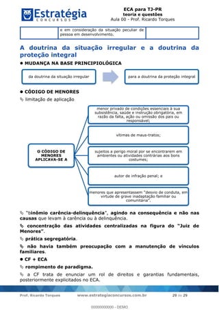 ECA para TJ-PR
teoria e questões
Aula 00 - Prof. Ricardo Torques
Prof. Ricardo Torques www.estrategiaconcursos.com.br 29 de 29
e em consideração da situação peculiar de
pessoa em desenvolvimento.
A doutrina da situação irregular e a doutrina da
proteção integral
MUDANÇA NA BASE PRINCIPIOLÓGICA
CÓDIGO DE MENORES
limitação de aplicação
inômio carência-delinquência agindo na consequência e não nas
causas que levam à carência ou à delinquência.
con
.
prática segregatória.
não havia também preocupação com a manutenção de vínculos
familiares.
CF + ECA
rompimento de paradigma.
a CF trata de enunciar um rol de direitos e garantias fundamentais,
posteriormente explicitados no ECA.
da doutrina da situação irregular para a doutrina da proteção integral
O CÓDIGO DE
MENORES
APLICAVA-SE A
menor privado de condições essenciais à sua
subsistência, saúde e instrução obrigatória, em
razão da falta, ação ou omissão dos pais ou
responsável;
vítimas de maus-tratos;
sujeitos a perigo moral por se encontrarem em
ambientes ou atividades contrárias aos bons
costumes;
autor de infração penal; e
virtude de grave inadaptação familiar ou
00000000000
00000000000 - DEMO
 